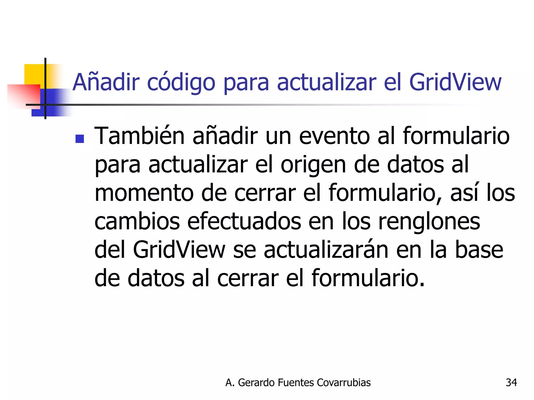 A. Gerardo Fuentes Covarrubias 
34 
Añadir código para actualizar el GridView 
También añadir un evento al formulario para actualizar el origen de datos al momento de cerrar el formulario, así los cambios efectuados en los renglones del GridView se actualizarán en la base de datos al cerrar el formulario.  