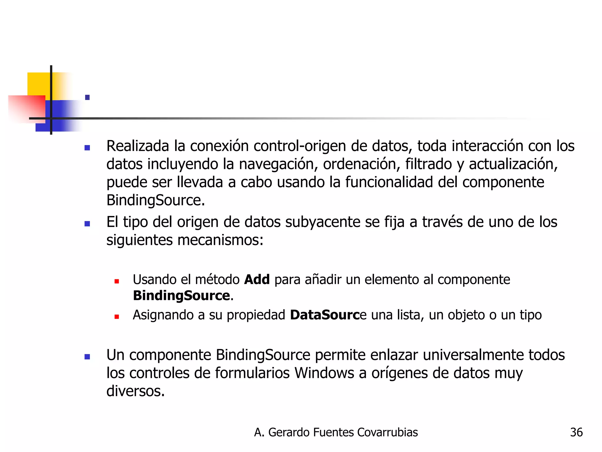 A. Gerardo Fuentes Covarrubias 
36 
. 
Realizada la conexión control-origen de datos, toda interacción con los datos incluyendo la navegación, ordenación, filtrado y actualización, puede ser llevada a cabo usando la funcionalidad del componente BindingSource. 
El tipo del origen de datos subyacente se fija a través de uno de los siguientes mecanismos: 
Usando el método Add para añadir un elemento al componente BindingSource. 
Asignando a su propiedad DataSource una lista, un objeto o un tipo 
Un componente BindingSource permite enlazar universalmente todos los controles de formularios Windows a orígenes de datos muy diversos.  