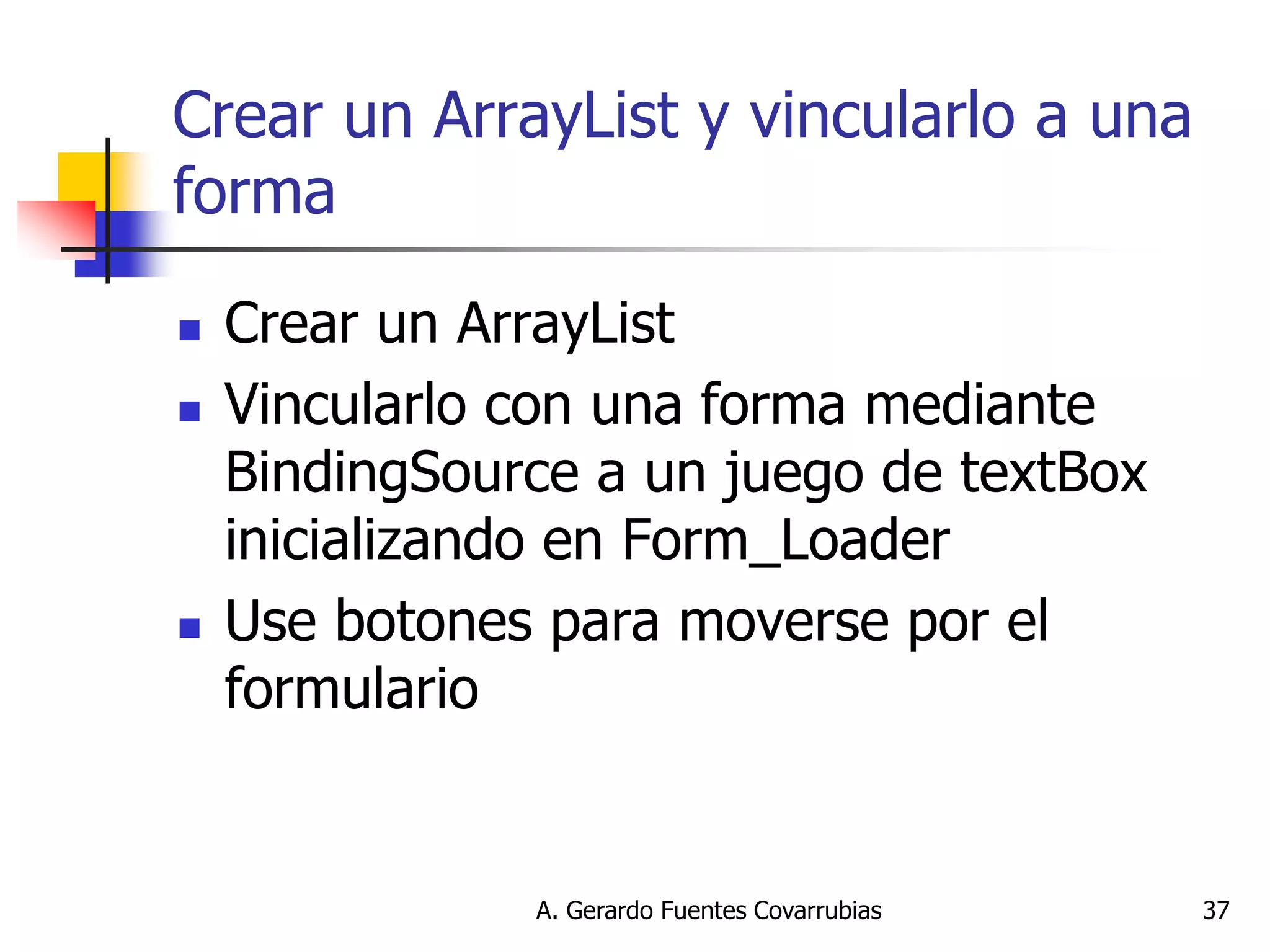 A. Gerardo Fuentes Covarrubias 
37 
Crear un ArrayList y vincularlo a una forma 
Crear un ArrayList 
Vincularlo con una forma mediante BindingSource a un juego de textBox inicializando en Form_Loader 
Use botones para moverse por el formulario  