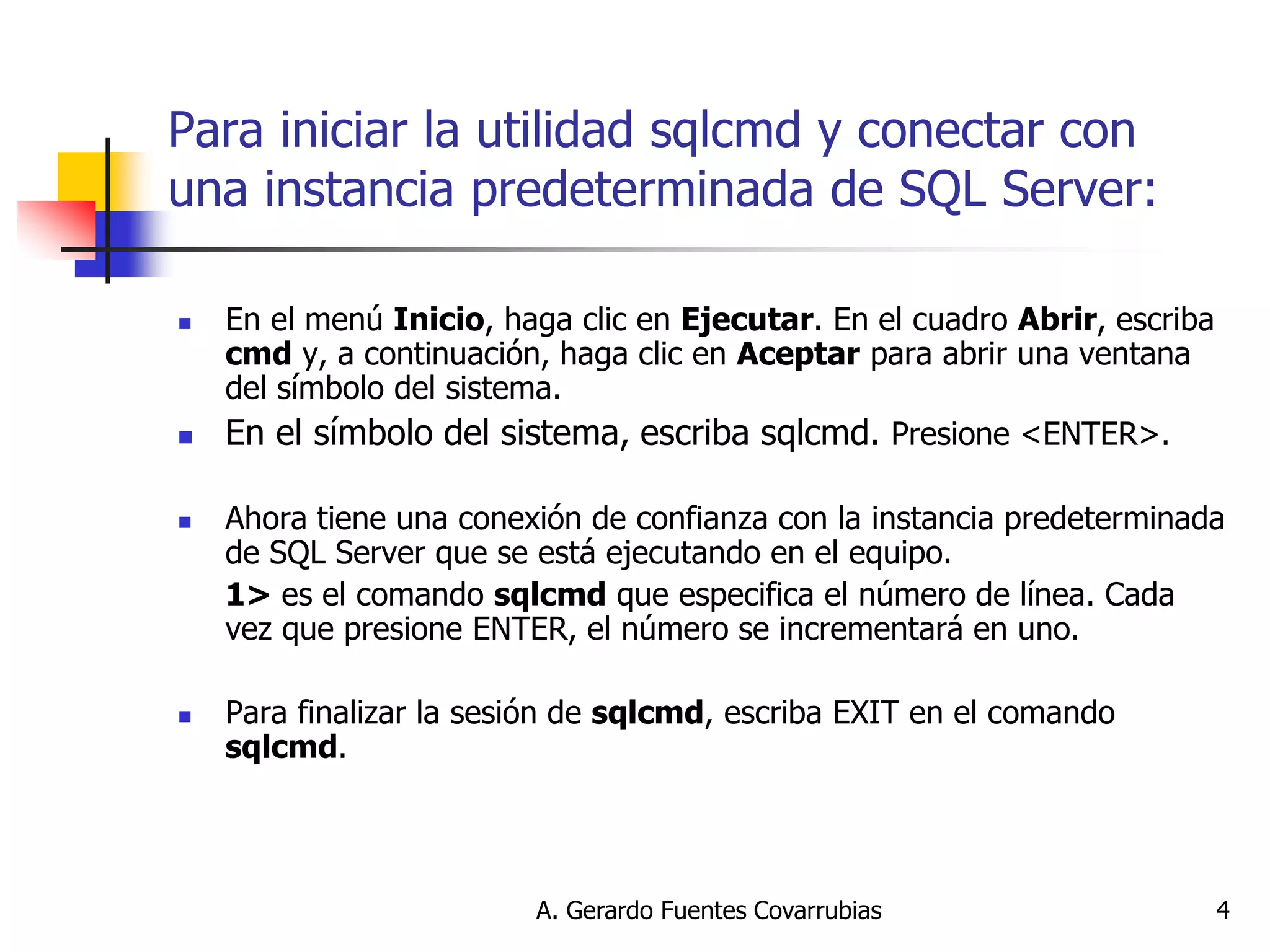 A. Gerardo Fuentes Covarrubias 
4 
Para iniciar la utilidad sqlcmd y conectar con una instancia predeterminada de SQL Server: 
En el menú Inicio, haga clic en Ejecutar. En el cuadro Abrir, escriba cmd y, a continuación, haga clic en Aceptar para abrir una ventana del símbolo del sistema. 
En el símbolo del sistema, escriba sqlcmd. Presione <ENTER>. 
Ahora tiene una conexión de confianza con la instancia predeterminada de SQL Server que se está ejecutando en el equipo. 
1> es el comando sqlcmd que especifica el número de línea. Cada vez que presione ENTER, el número se incrementará en uno. 
Para finalizar la sesión de sqlcmd, escriba EXIT en el comando sqlcmd. 
 