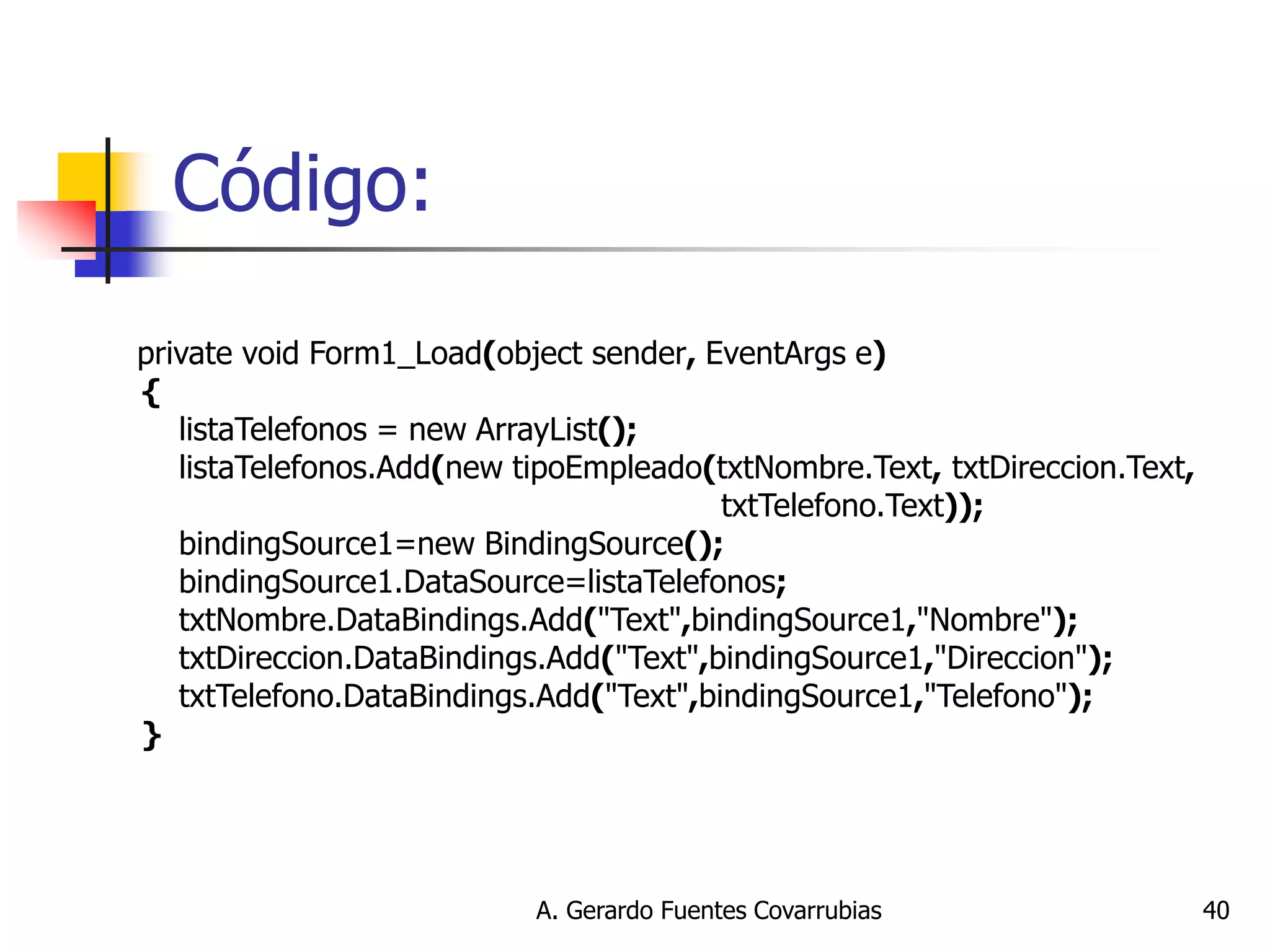 A. Gerardo Fuentes Covarrubias 
40 
Código: 
private void Form1_Load(object sender, EventArgs e) 
{ 
listaTelefonos = new ArrayList(); 
listaTelefonos.Add(new tipoEmpleado(txtNombre.Text, txtDireccion.Text, 
txtTelefono.Text)); 
bindingSource1=new BindingSource(); 
bindingSource1.DataSource=listaTelefonos; 
txtNombre.DataBindings.Add("Text",bindingSource1,"Nombre"); 
txtDireccion.DataBindings.Add("Text",bindingSource1,"Direccion"); 
txtTelefono.DataBindings.Add("Text",bindingSource1,"Telefono"); 
} 
 