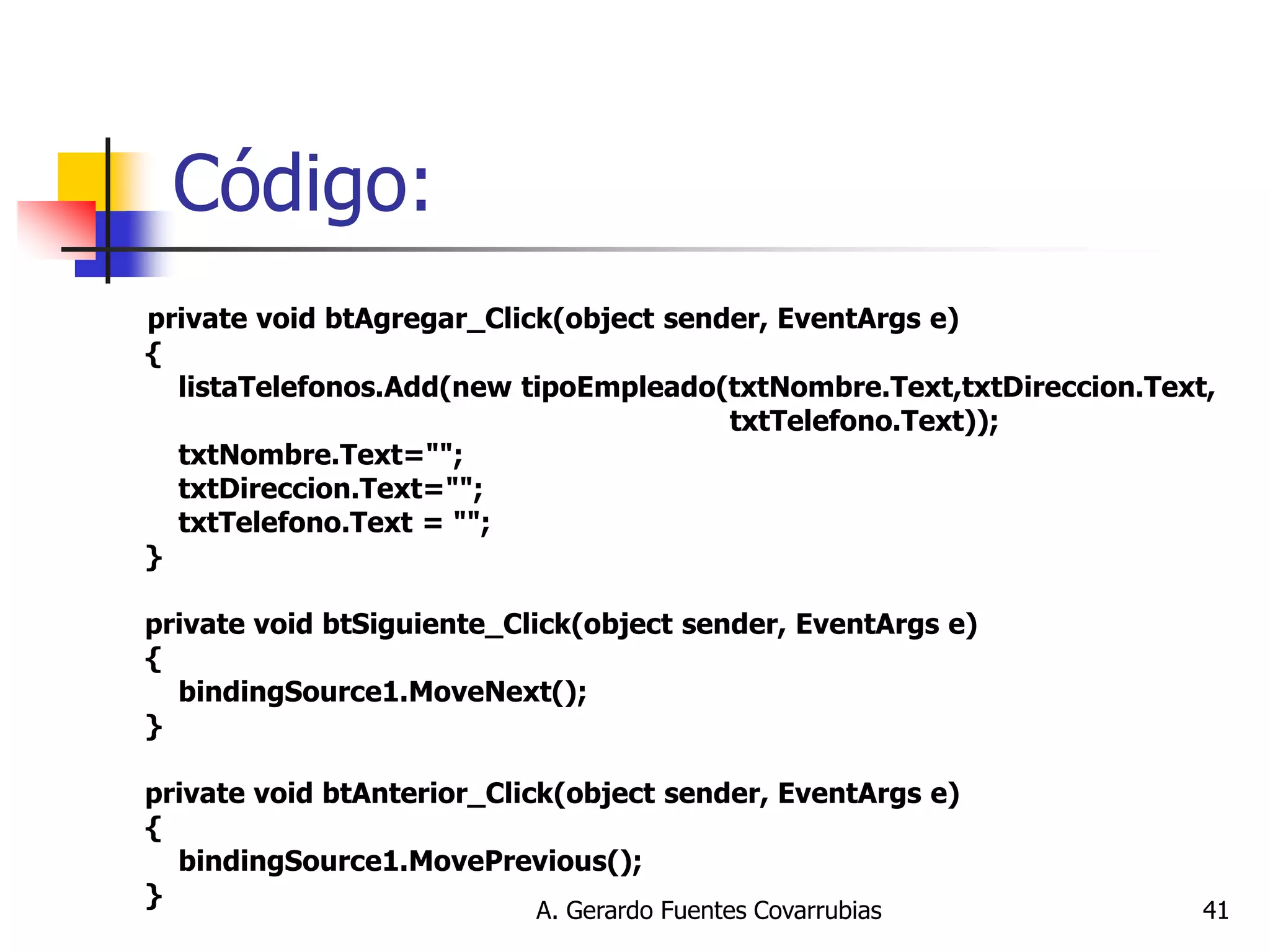 A. Gerardo Fuentes Covarrubias 
41 
Código: 
private void btAgregar_Click(object sender, EventArgs e) { listaTelefonos.Add(new tipoEmpleado(txtNombre.Text,txtDireccion.Text, txtTelefono.Text)); txtNombre.Text=""; txtDireccion.Text=""; txtTelefono.Text = ""; } private void btSiguiente_Click(object sender, EventArgs e) { bindingSource1.MoveNext(); } private void btAnterior_Click(object sender, EventArgs e) { bindingSource1.MovePrevious(); }  