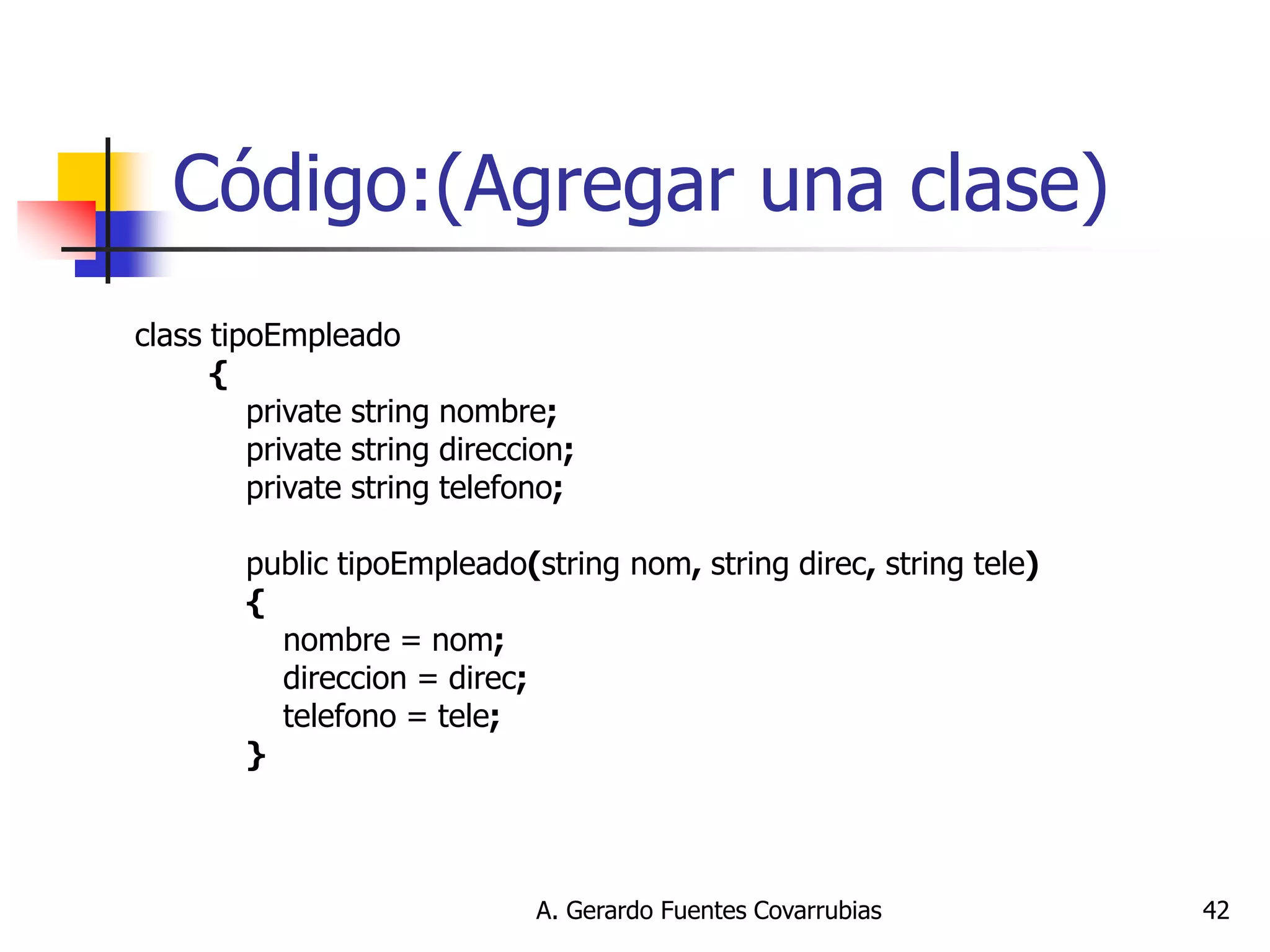 A. Gerardo Fuentes Covarrubias 
42 
Código:(Agregar una clase) 
class tipoEmpleado 
{ 
private string nombre; 
private string direccion; 
private string telefono; 
public tipoEmpleado(string nom, string direc, string tele) 
{ 
nombre = nom; 
direccion = direc; 
telefono = tele; 
} 
 
