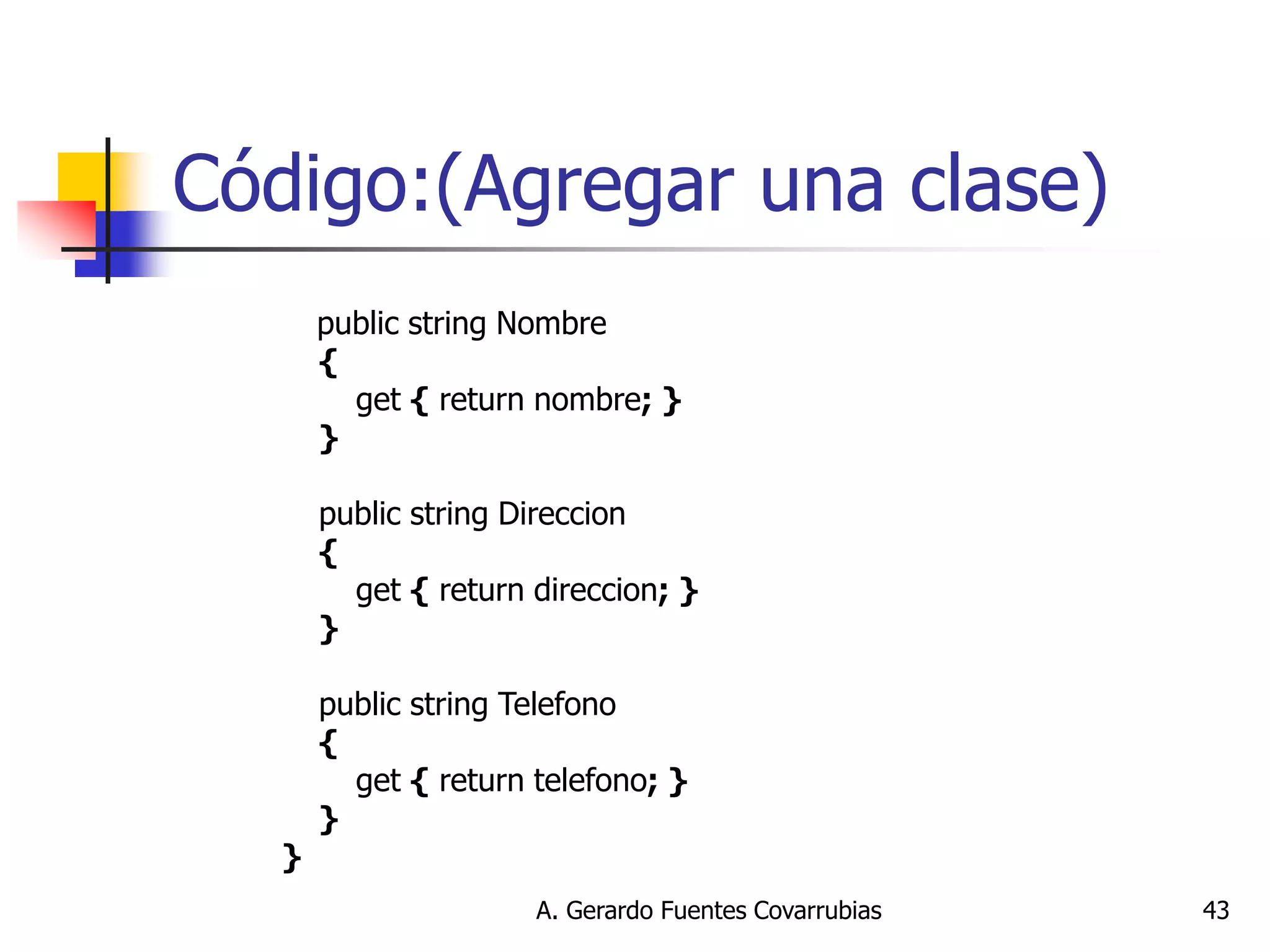A. Gerardo Fuentes Covarrubias 
43 
Código:(Agregar una clase) 
public string Nombre { get { return nombre; } } public string Direccion { get { return direccion; } } public string Telefono { get { return telefono; } } }  