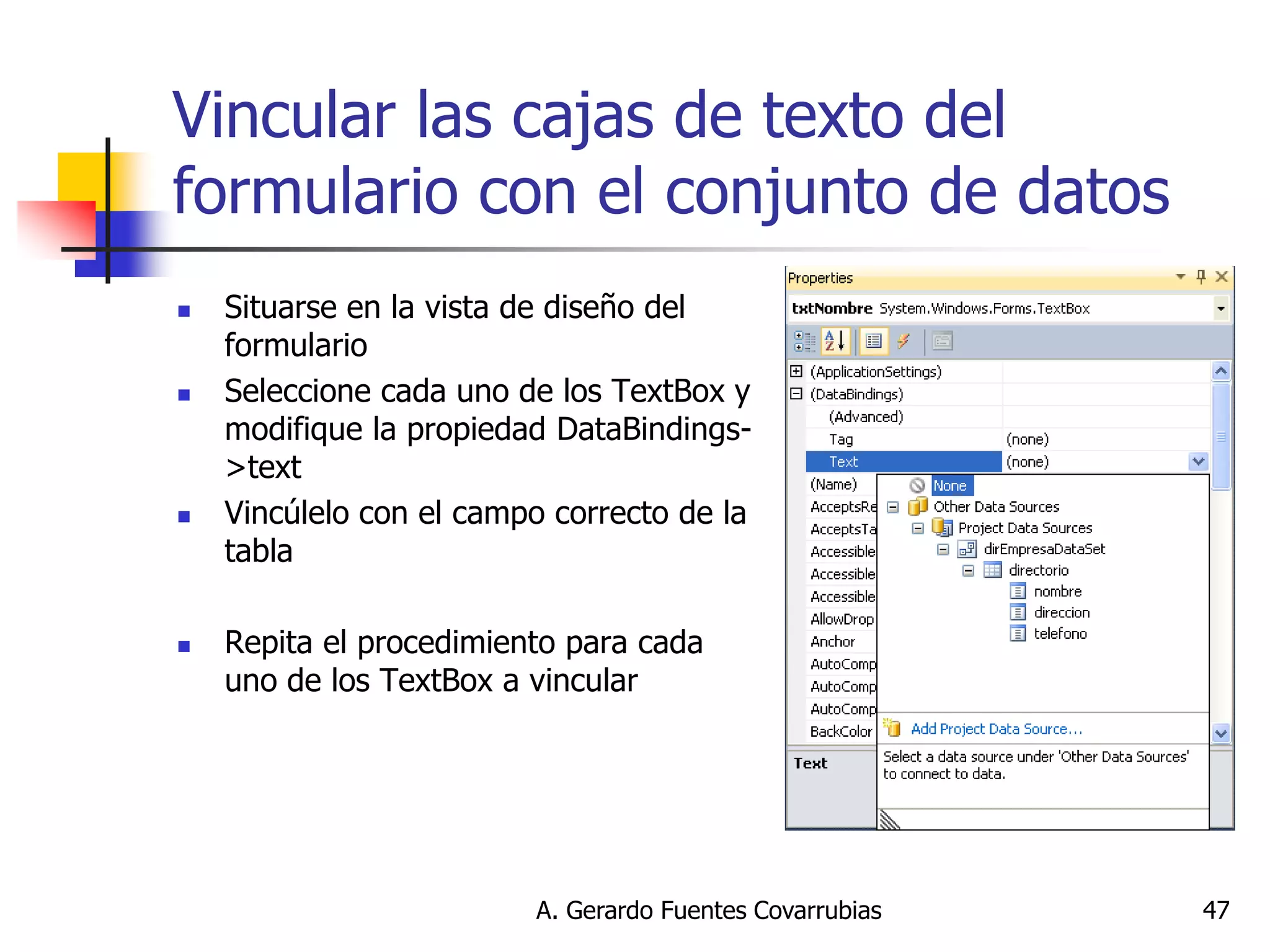 A. Gerardo Fuentes Covarrubias 
47 
Vincular las cajas de texto del formulario con el conjunto de datos 
Situarse en la vista de diseño del formulario 
Seleccione cada uno de los TextBox y modifique la propiedad DataBindings- >text 
Vincúlelo con el campo correcto de la tabla 
Repita el procedimiento para cada uno de los TextBox a vincular  