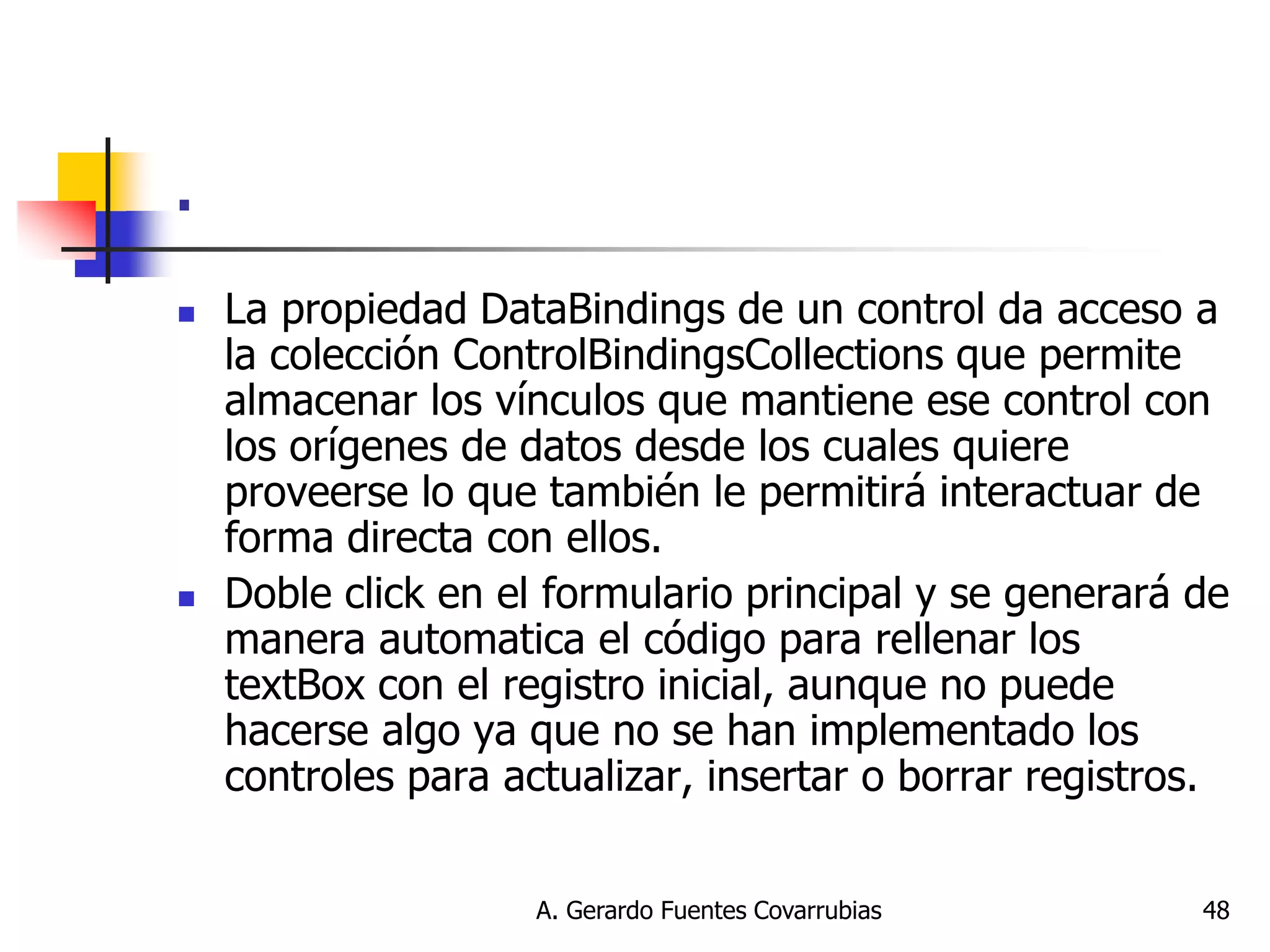 A. Gerardo Fuentes Covarrubias 
48 
. 
La propiedad DataBindings de un control da acceso a la colección ControlBindingsCollections que permite almacenar los vínculos que mantiene ese control con los orígenes de datos desde los cuales quiere proveerse lo que también le permitirá interactuar de forma directa con ellos. 
Doble click en el formulario principal y se generará de manera automatica el código para rellenar los textBox con el registro inicial, aunque no puede hacerse algo ya que no se han implementado los controles para actualizar, insertar o borrar registros.  