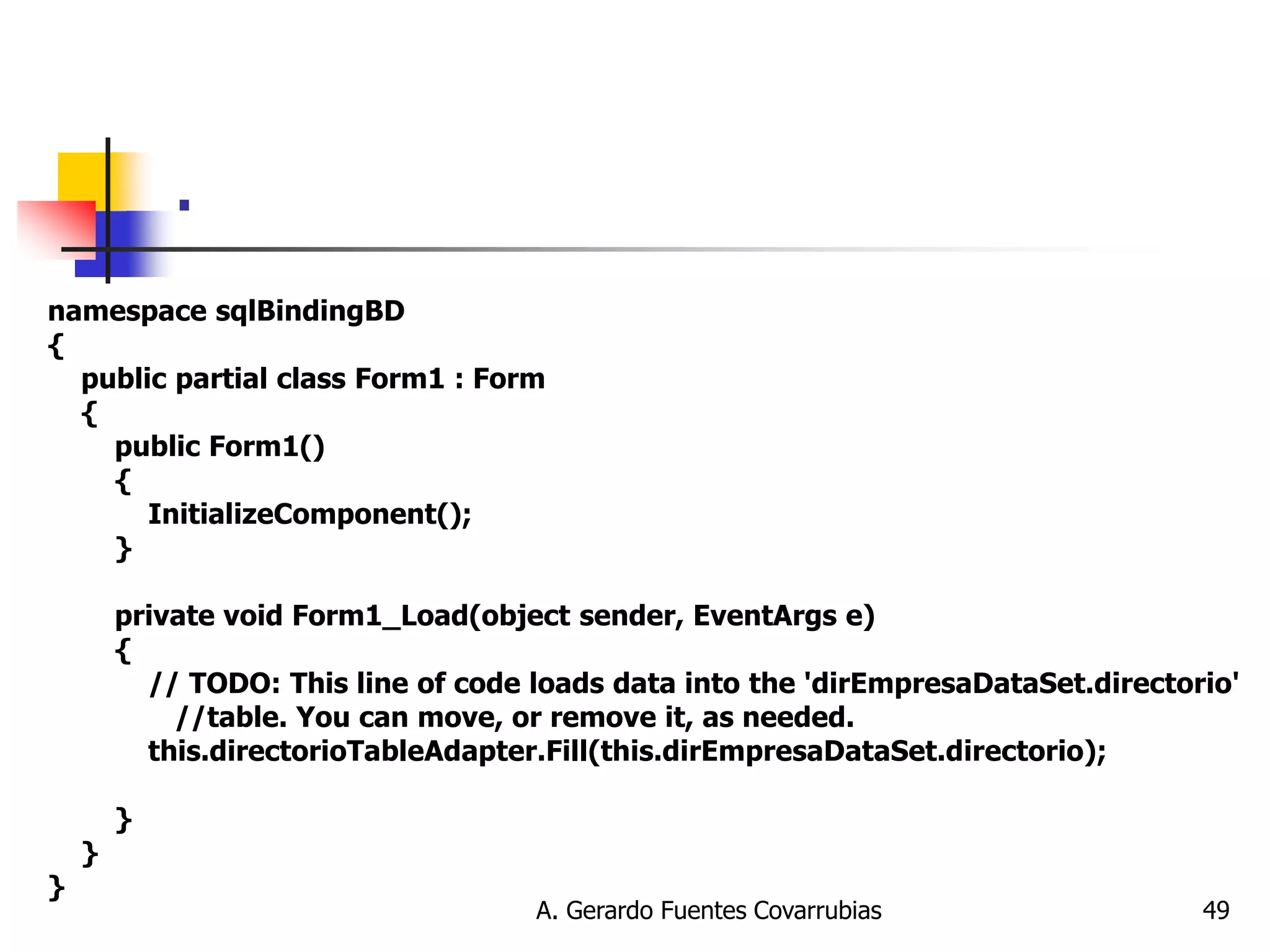 A. Gerardo Fuentes Covarrubias 
49 
. 
namespace sqlBindingBD { public partial class Form1 : Form { public Form1() { InitializeComponent(); } private void Form1_Load(object sender, EventArgs e) { // TODO: This line of code loads data into the 'dirEmpresaDataSet.directorio' //table. You can move, or remove it, as needed. this.directorioTableAdapter.Fill(this.dirEmpresaDataSet.directorio); } } }  