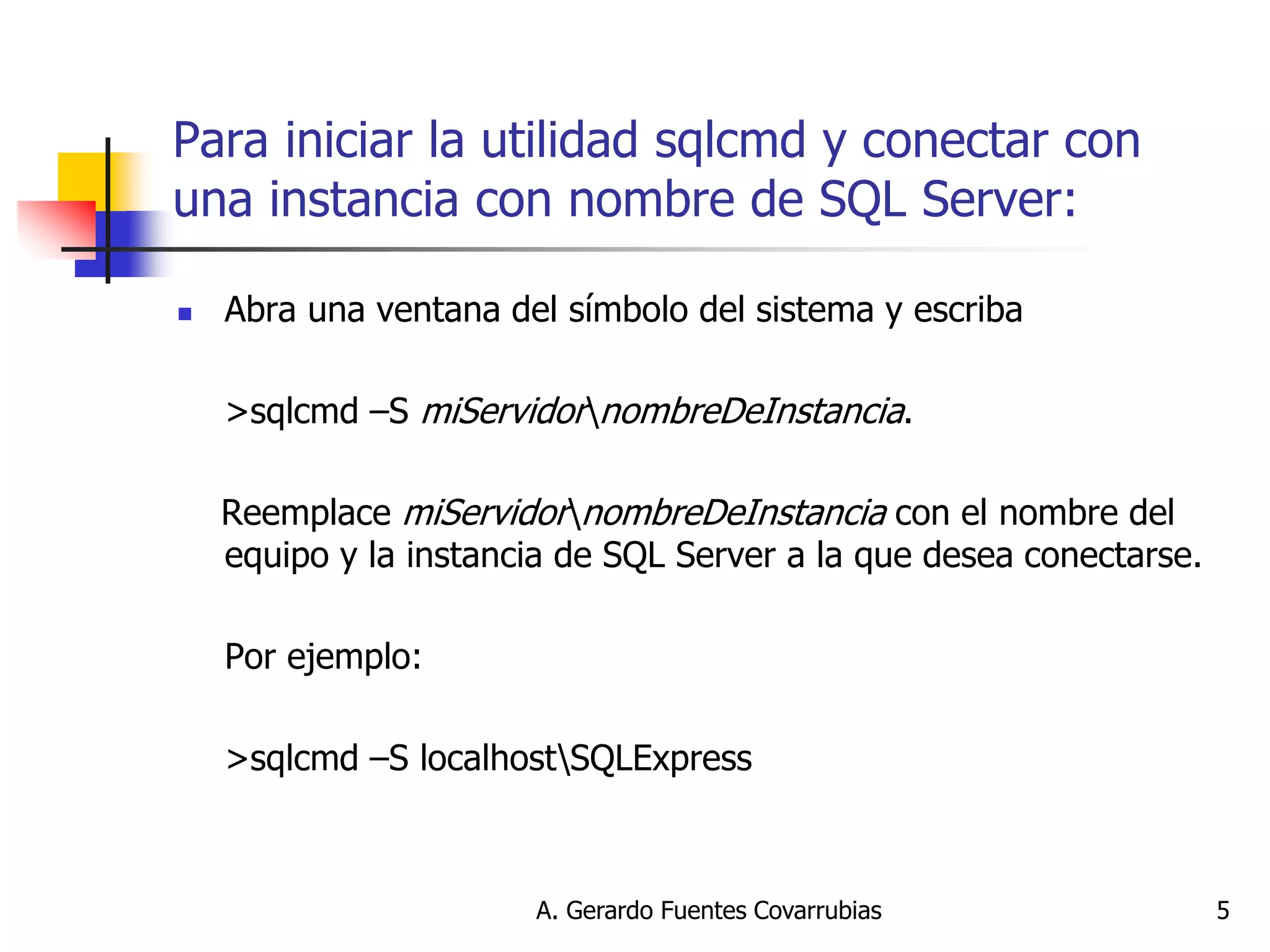 A. Gerardo Fuentes Covarrubias 
5 
Para iniciar la utilidad sqlcmd y conectar con una instancia con nombre de SQL Server: 
Abra una ventana del símbolo del sistema y escriba 
>sqlcmd –S miServidornombreDeInstancia. 
Reemplace miServidornombreDeInstancia con el nombre del equipo y la instancia de SQL Server a la que desea conectarse. 
Por ejemplo: 
>sqlcmd –S localhostSQLExpress  
