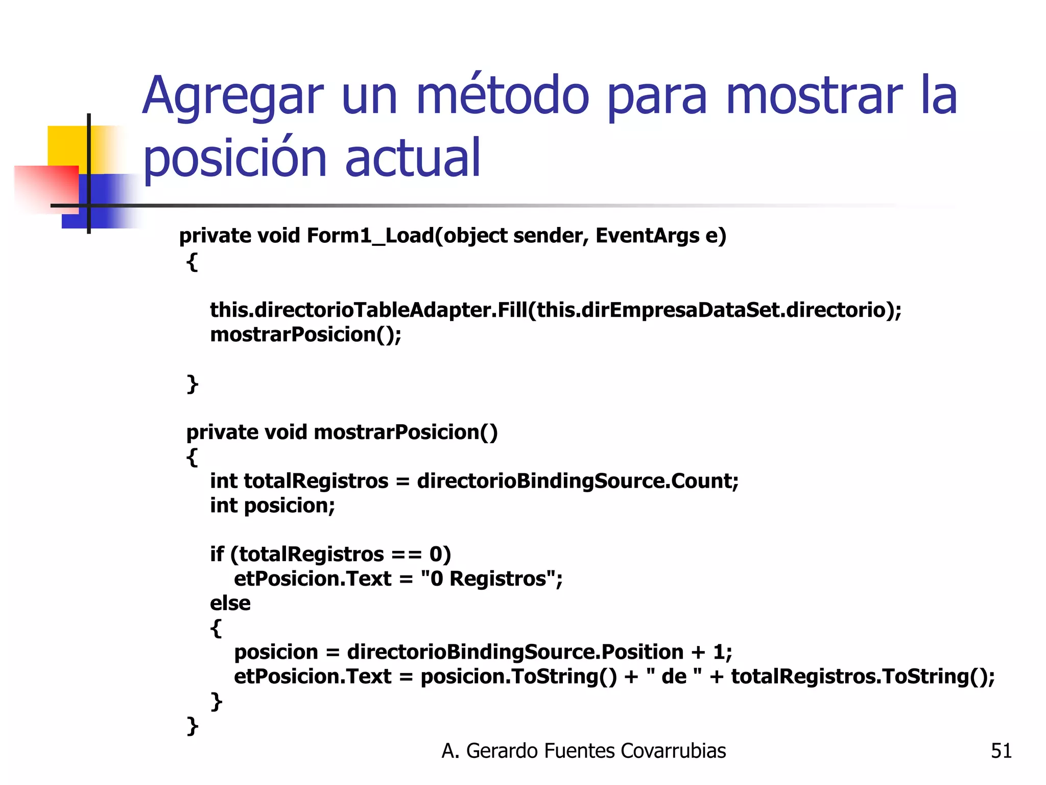 A. Gerardo Fuentes Covarrubias 
51 
Agregar un método para mostrar la posición actual 
private void Form1_Load(object sender, EventArgs e) { this.directorioTableAdapter.Fill(this.dirEmpresaDataSet.directorio); mostrarPosicion(); } private void mostrarPosicion() { int totalRegistros = directorioBindingSource.Count; int posicion; if (totalRegistros == 0) etPosicion.Text = "0 Registros"; else { posicion = directorioBindingSource.Position + 1; etPosicion.Text = posicion.ToString() + " de " + totalRegistros.ToString(); } }  