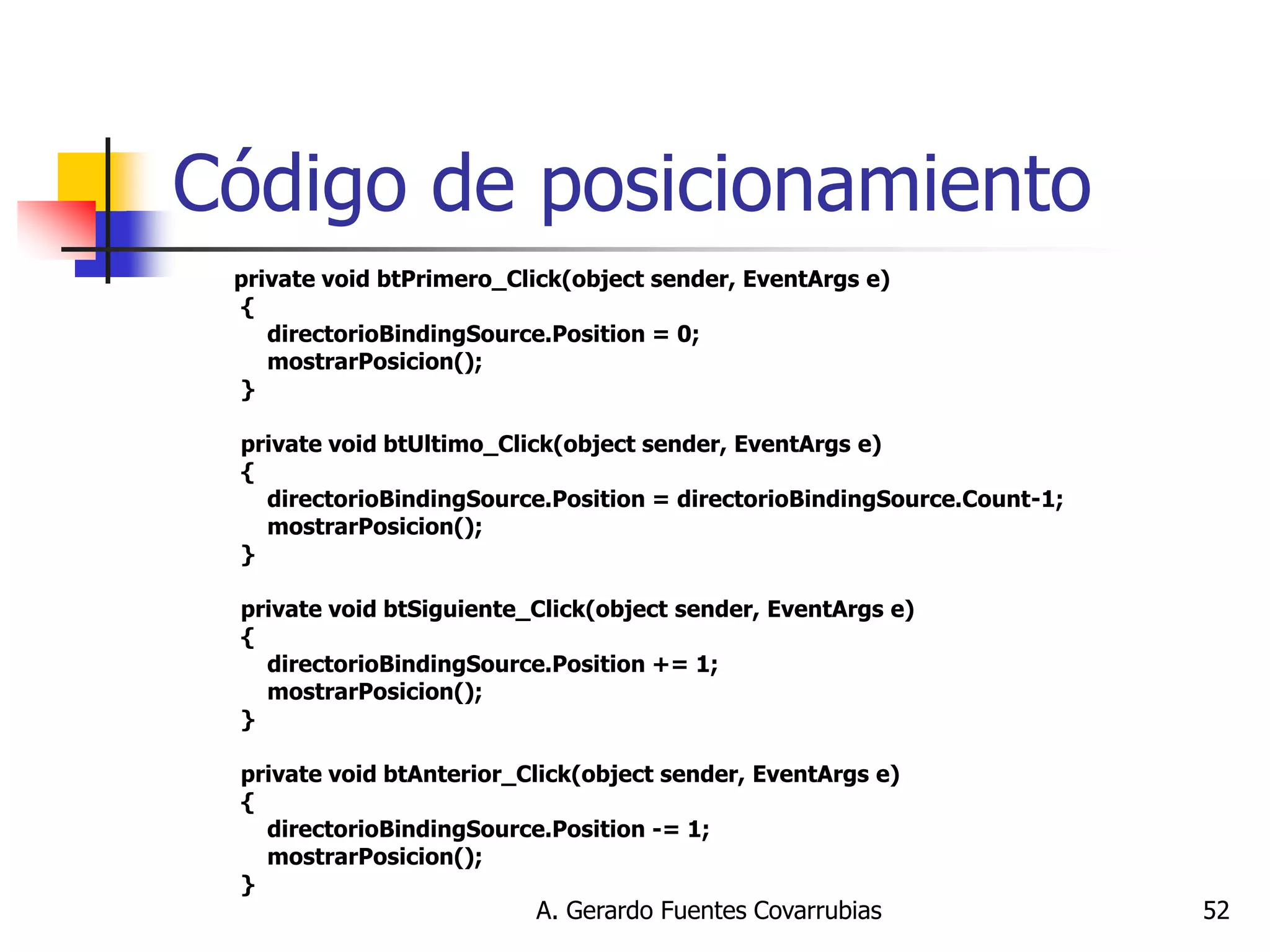 A. Gerardo Fuentes Covarrubias 
52 
Código de posicionamiento 
private void btPrimero_Click(object sender, EventArgs e) { directorioBindingSource.Position = 0; mostrarPosicion(); } private void btUltimo_Click(object sender, EventArgs e) { directorioBindingSource.Position = directorioBindingSource.Count-1; mostrarPosicion(); } private void btSiguiente_Click(object sender, EventArgs e) { directorioBindingSource.Position += 1; mostrarPosicion(); } private void btAnterior_Click(object sender, EventArgs e) { directorioBindingSource.Position -= 1; mostrarPosicion(); }  