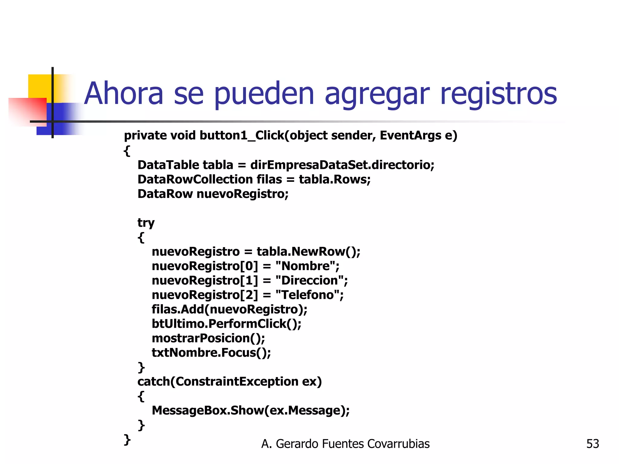 A. Gerardo Fuentes Covarrubias 
53 
Ahora se pueden agregar registros 
private void button1_Click(object sender, EventArgs e) { DataTable tabla = dirEmpresaDataSet.directorio; DataRowCollection filas = tabla.Rows; DataRow nuevoRegistro; try { nuevoRegistro = tabla.NewRow(); nuevoRegistro[0] = "Nombre"; nuevoRegistro[1] = "Direccion"; nuevoRegistro[2] = "Telefono"; filas.Add(nuevoRegistro); btUltimo.PerformClick(); mostrarPosicion(); txtNombre.Focus(); } catch(ConstraintException ex) { MessageBox.Show(ex.Message); } }  