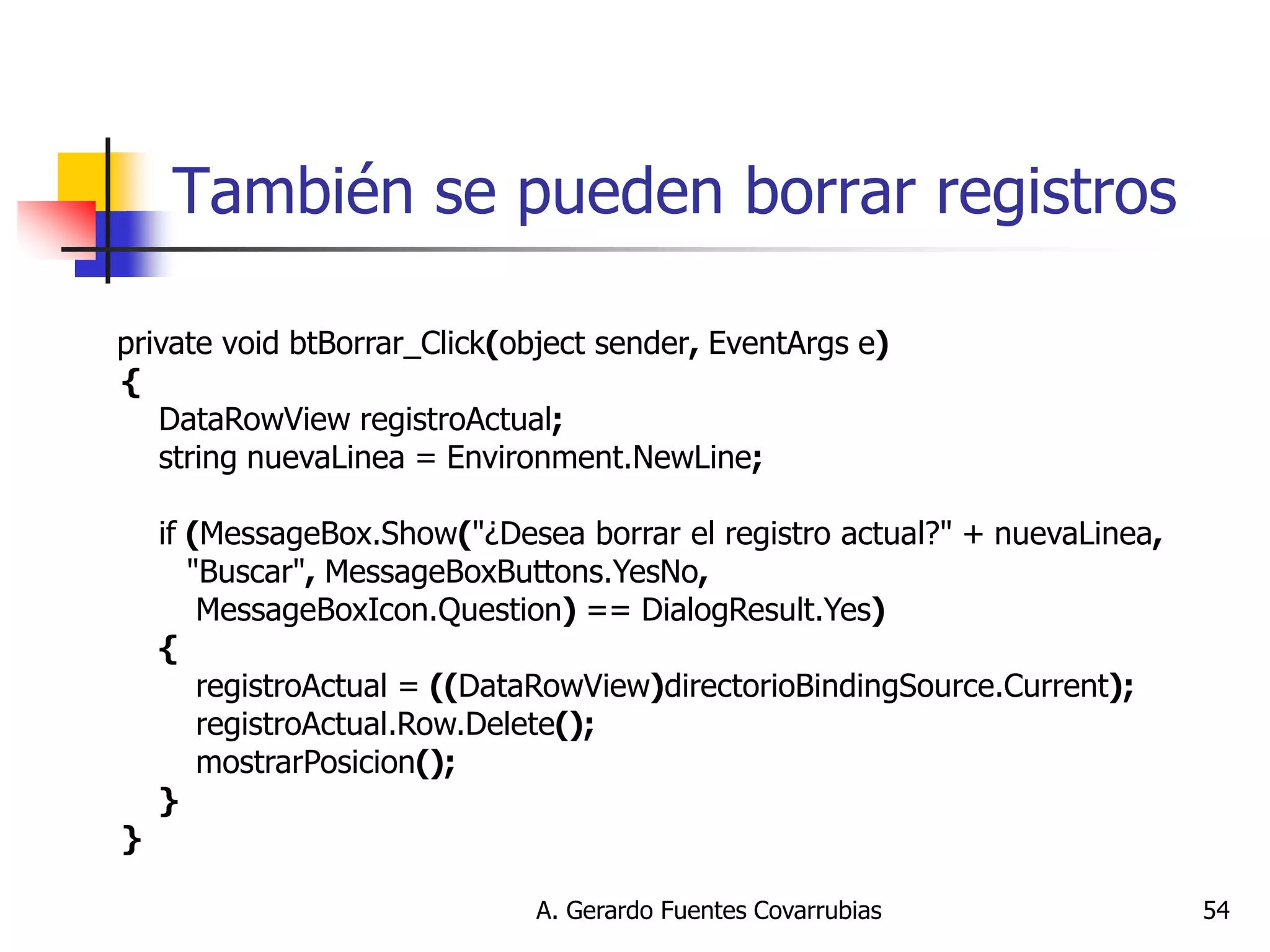 A. Gerardo Fuentes Covarrubias 
54 
También se pueden borrar registros 
private void btBorrar_Click(object sender, EventArgs e) { DataRowView registroActual; string nuevaLinea = Environment.NewLine; if (MessageBox.Show("¿Desea borrar el registro actual?" + nuevaLinea, "Buscar", MessageBoxButtons.YesNo, MessageBoxIcon.Question) == DialogResult.Yes) { registroActual = ((DataRowView)directorioBindingSource.Current); registroActual.Row.Delete(); mostrarPosicion(); } }  