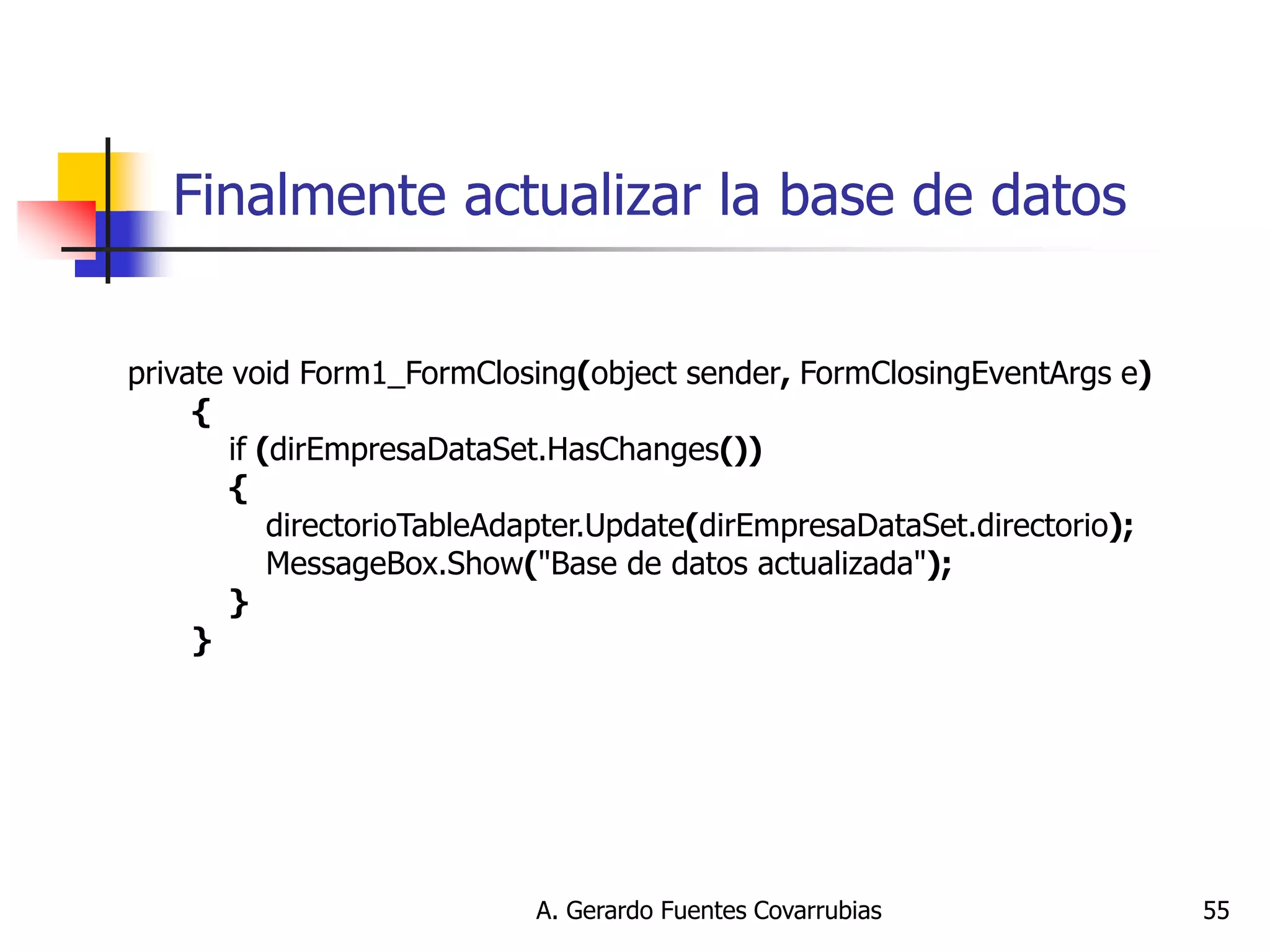 A. Gerardo Fuentes Covarrubias 
55 
Finalmente actualizar la base de datos 
private void Form1_FormClosing(object sender, FormClosingEventArgs e) { if (dirEmpresaDataSet.HasChanges()) { directorioTableAdapter.Update(dirEmpresaDataSet.directorio); MessageBox.Show("Base de datos actualizada"); } } 