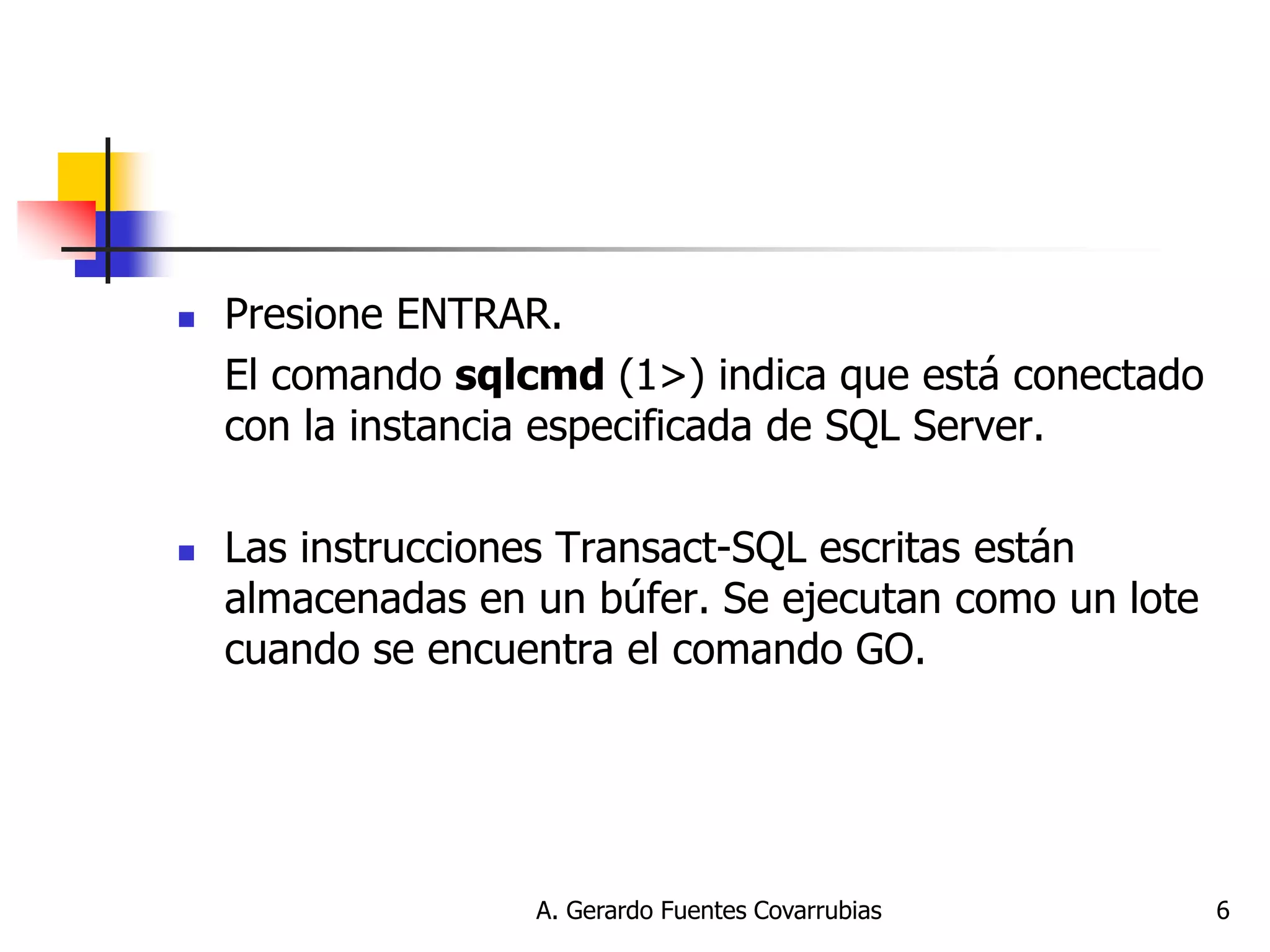 A. Gerardo Fuentes Covarrubias 
6 
Presione ENTRAR. 
El comando sqlcmd (1>) indica que está conectado con la instancia especificada de SQL Server. 
Las instrucciones Transact-SQL escritas están almacenadas en un búfer. Se ejecutan como un lote cuando se encuentra el comando GO.  