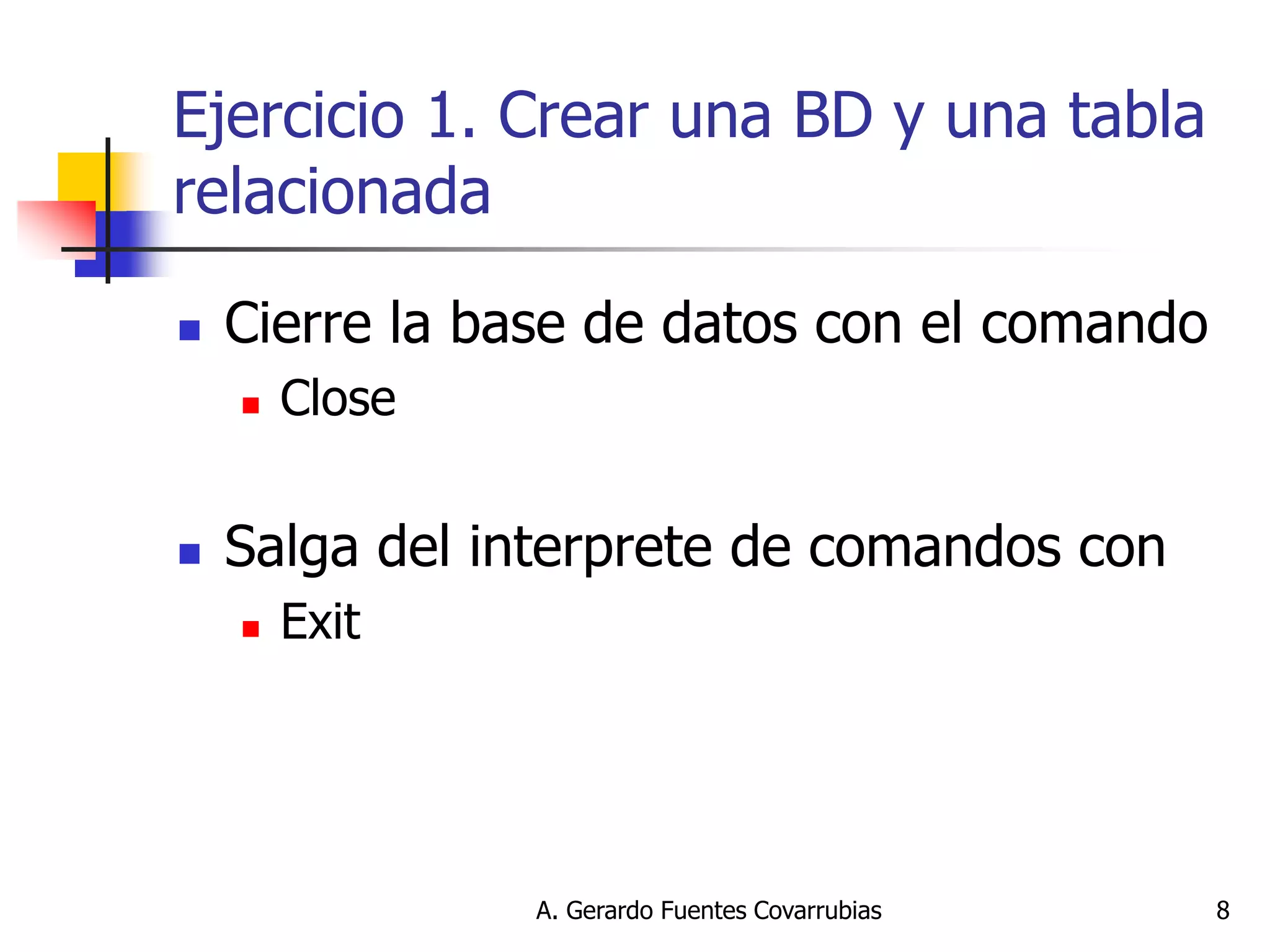 A. Gerardo Fuentes Covarrubias 
8 
Ejercicio 1. Crear una BD y una tabla relacionada 
Cierre la base de datos con el comando 
Close 
Salga del interprete de comandos con 
Exit  