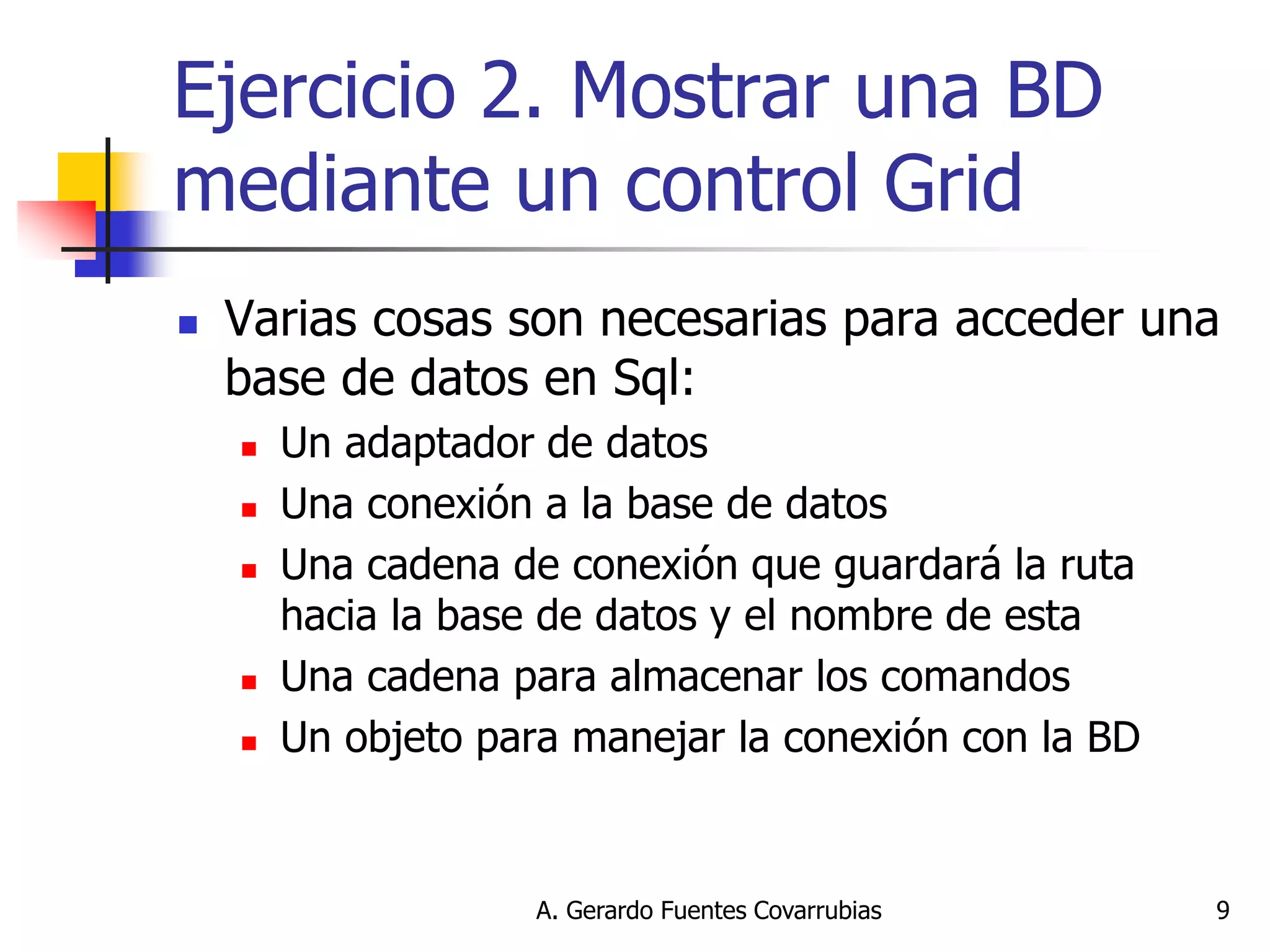 A. Gerardo Fuentes Covarrubias 
9 
Ejercicio 2. Mostrar una BD mediante un control Grid 
Varias cosas son necesarias para acceder una base de datos en Sql: 
Un adaptador de datos 
Una conexión a la base de datos 
Una cadena de conexión que guardará la ruta hacia la base de datos y el nombre de esta 
Una cadena para almacenar los comandos 
Un objeto para manejar la conexión con la BD  