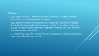Reflexión
 ¿Que se me dificulto? La relación muchos a muchos, la verdad es donde
siempre le encontraba problema al hacerlo
 ¿Que características tienen las relaciones? Una de ella es de uno a muchos,
donde se relaciona mediante búsqueda y consulta en un nuevo campo, y la
otra de muchos a muchos donde se relacionan mediante una tabla mas que
sirve como puente entre ellas.
 Mi experiencia en general es lo normal, en algunas cosas tuve problemas pero
cuando los aclare fue mas sencillo.
 