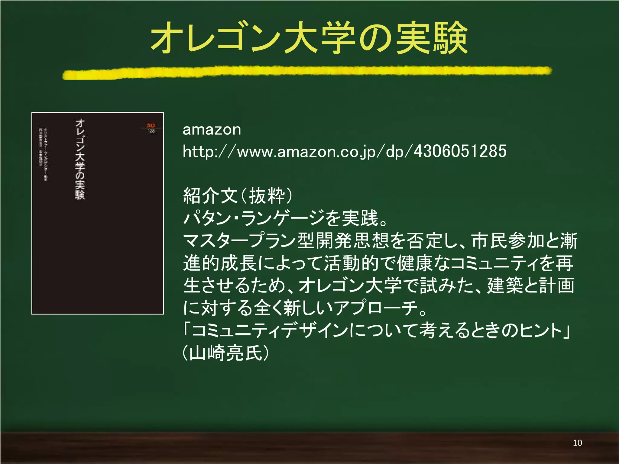 amazon 
http://www.amazon.co.jp/dp/4306051285 
紹介文（抜粋） 
パタン・ランゲージを実践。 
マスタープラン型開発思想を否定し、市民参加と漸 進的成長によって活動的で健康なコミュニティを再 生させるため、オレゴン大学で試みた、建築と計画 に対する全く新しいアプローチ。 
「コミュニティデザインについて考えるときのヒント」 (山崎亮氏) 
オレゴン大学の実験 
10  