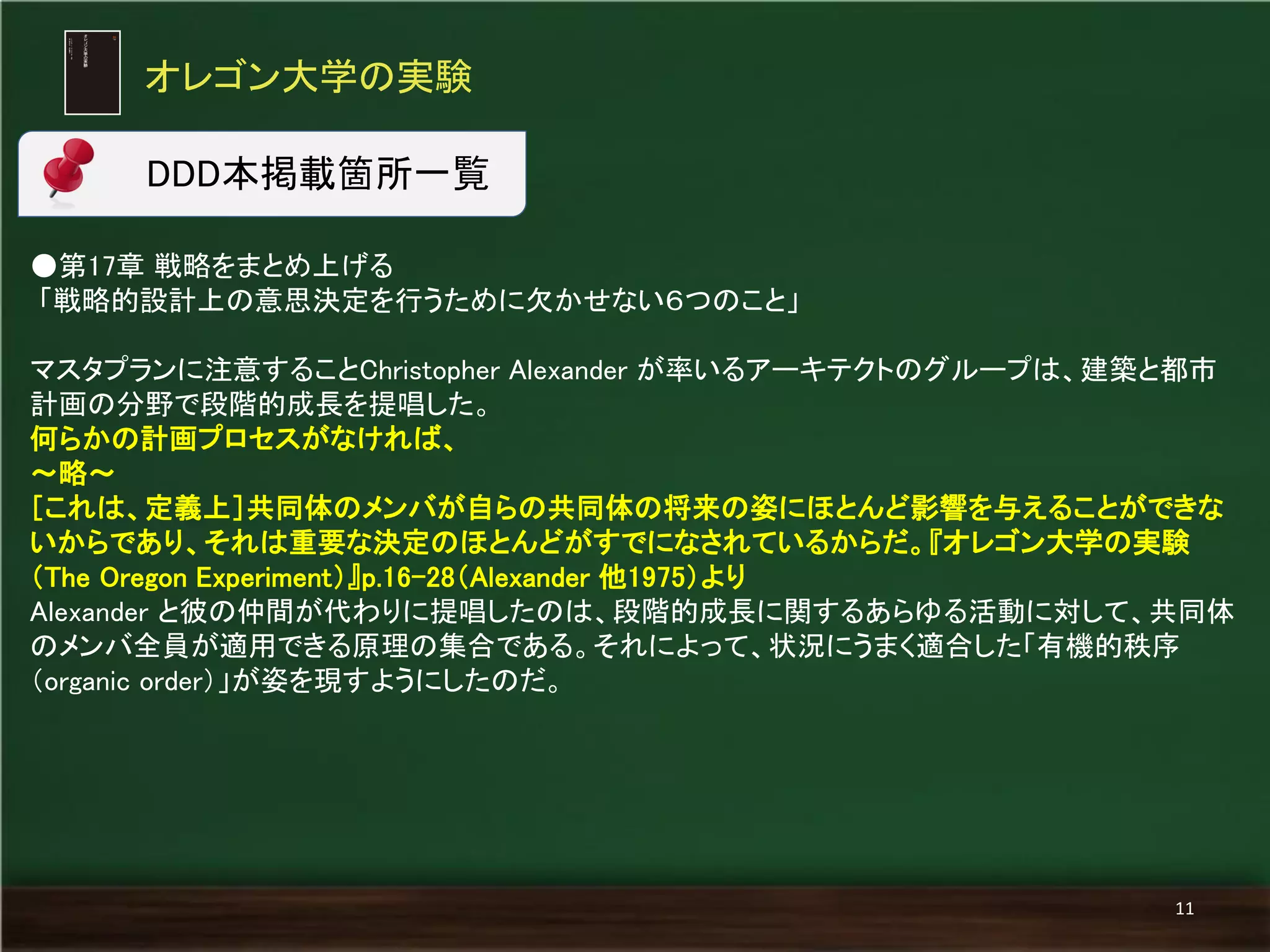オレゴン大学の実験 
11 
DDD本掲載箇所一覧 
●第17章 戦略をまとめ上げる 
「戦略的設計上の意思決定を行うために欠かせない６つのこと」 
マスタプランに注意することChristopher Alexander が率いるアーキテクトのグループは、建築と都市 計画の分野で段階的成長を提唱した。 
何らかの計画プロセスがなければ、 
～略～ 
［これは、定義上］共同体のメンバが自らの共同体の将来の姿にほとんど影響を与えることができな いからであり、それは重要な決定のほとんどがすでになされているからだ。『オレゴン大学の実験 （The Oregon Experiment）』p.16-28（Alexander 他1975）より 
Alexander と彼の仲間が代わりに提唱したのは、段階的成長に関するあらゆる活動に対して、共同体 のメンバ全員が適用できる原理の集合である。それによって、状況にうまく適合した「有機的秩序 （organic order）」が姿を現すようにしたのだ。  