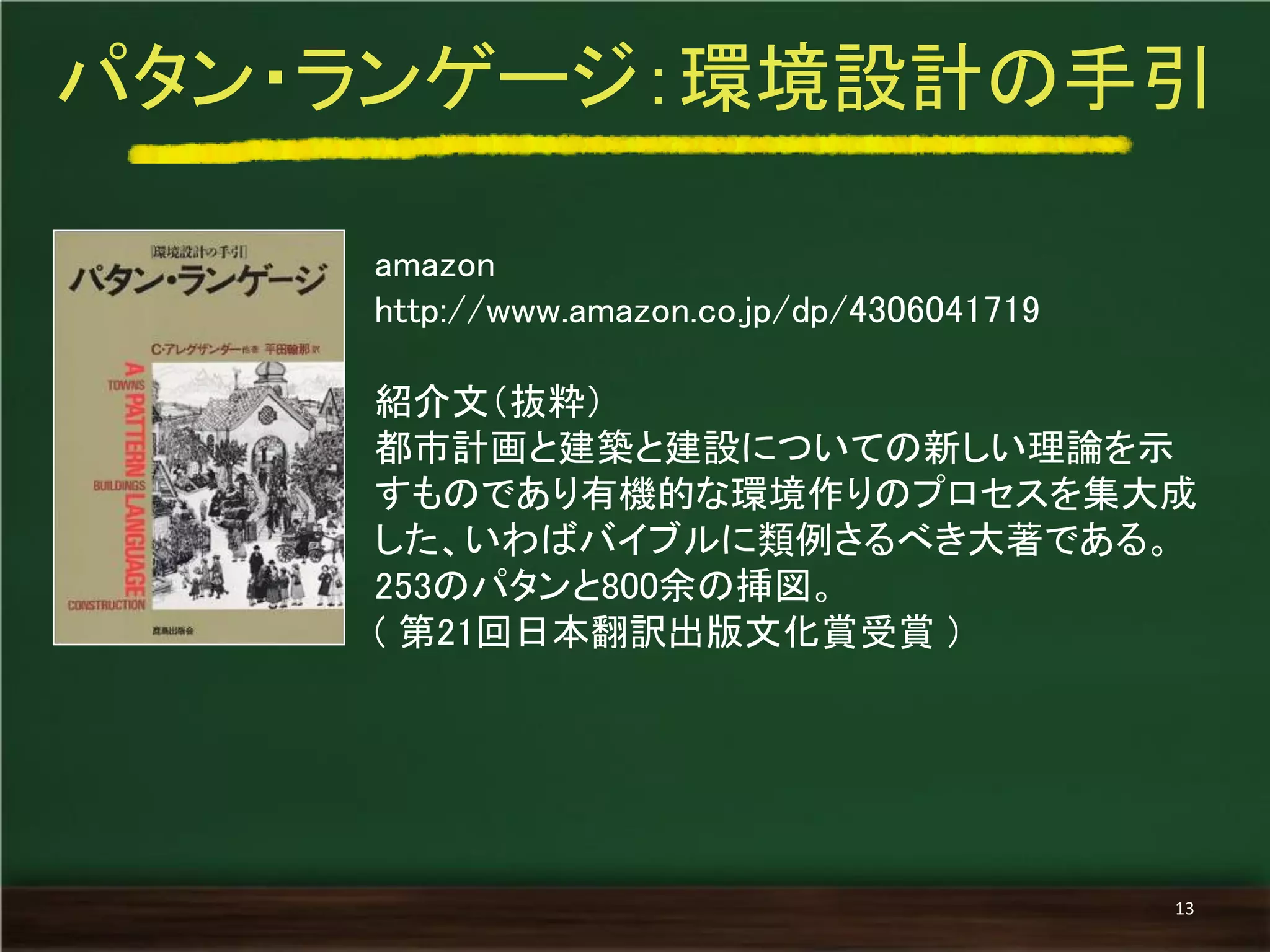 amazon 
http://www.amazon.co.jp/dp/4306041719 
紹介文（抜粋） 
都市計画と建築と建設についての新しい理論を示 すものであり有機的な環境作りのプロセスを集大成 した、いわばバイブルに類例さるべき大著である。 253のパタンと800余の挿図。 
( 第21回日本翻訳出版文化賞受賞 ) 
パタン・ランゲージ：環境設計の手引 
13  