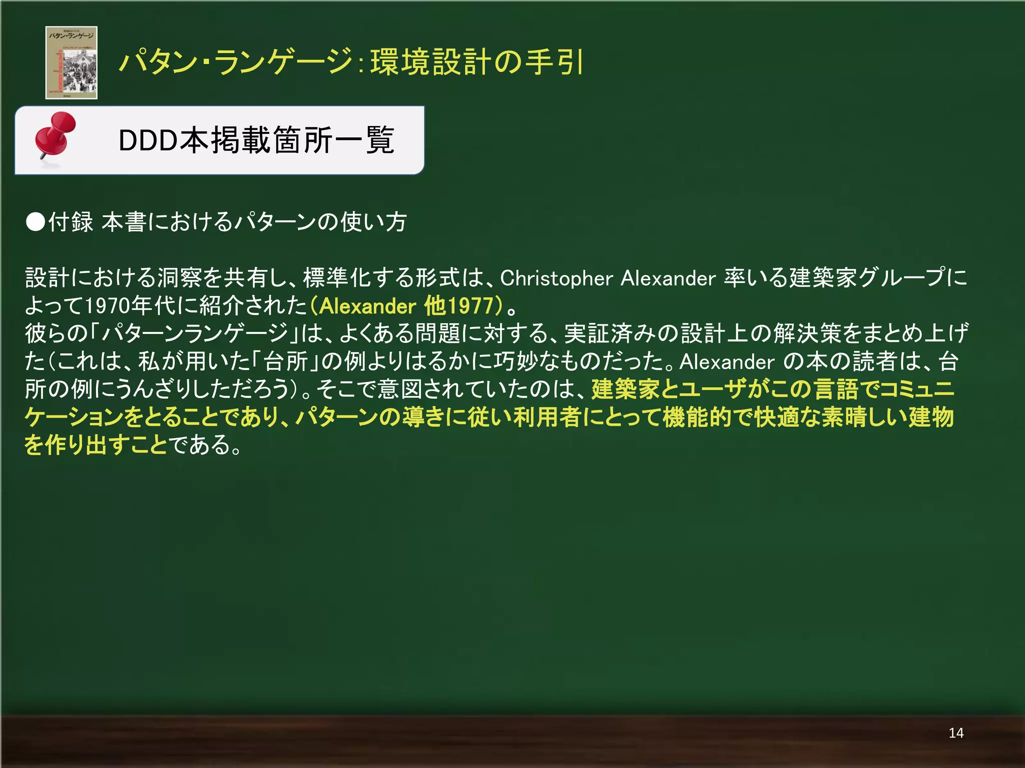 パタン・ランゲージ：環境設計の手引 
14 
●付録 本書におけるパターンの使い方 
設計における洞察を共有し、標準化する形式は、Christopher Alexander 率いる建築家グループに よって1970年代に紹介された（Alexander 他1977）。 
彼らの「パターンランゲージ」は、よくある問題に対する、実証済みの設計上の解決策をまとめ上げ た（これは、私が用いた「台所」の例よりはるかに巧妙なものだった。Alexander の本の読者は、台 所の例にうんざりしただろう）。そこで意図されていたのは、建築家とユーザがこの言語でコミュニ ケーションをとることであり、パターンの導きに従い利用者にとって機能的で快適な素晴しい建物 を作り出すことである。 
DDD本掲載箇所一覧  