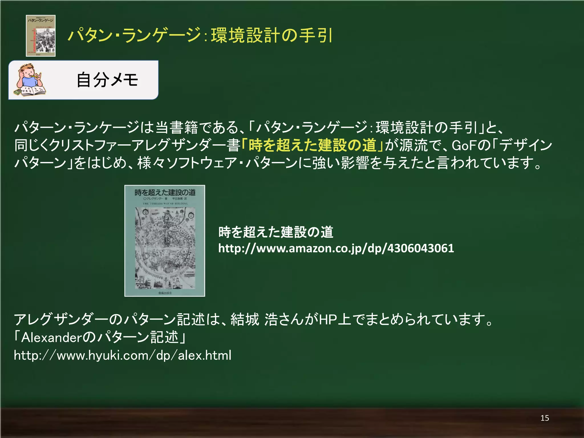 パタン・ランゲージ：環境設計の手引 
15 
パターン・ランケージは当書籍である、「パタン・ランゲージ：環境設計の手引」と、 
同じくクリストファーアレグザンダー書「時を超えた建設の道」が源流で、GoFの「デザイン 
パターン」をはじめ、様々ソフトウェア・パターンに強い影響を与えたと言われています。 
自分メモ 
アレグザンダーのパターン記述は、結城 浩さんがHP上でまとめられています。 
「Alexanderのパターン記述」 
http://www.hyuki.com/dp/alex.html 
時を超えた建設の道 
http://www.amazon.co.jp/dp/4306043061 
 
