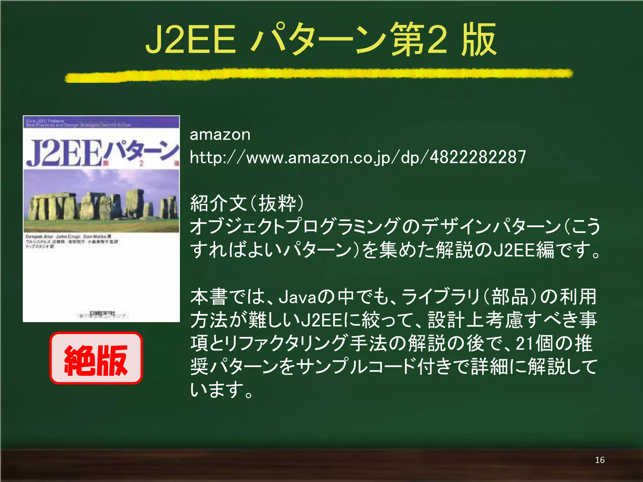 amazon 
http://www.amazon.co.jp/dp/4822282287 
紹介文（抜粋） 
オブジェクトプログラミングのデザインパターン（こう すればよいパターン）を集めた解説のJ2EE編です。 
本書では、Javaの中でも、ライブラリ（部品）の利用 方法が難しいJ2EEに絞って、設計上考慮すべき事 項とリファクタリング手法の解説の後で、21個の推 奨パターンをサンプルコード付きで詳細に解説して います。 
J2EE パターン第2 版 
16 
絶版  