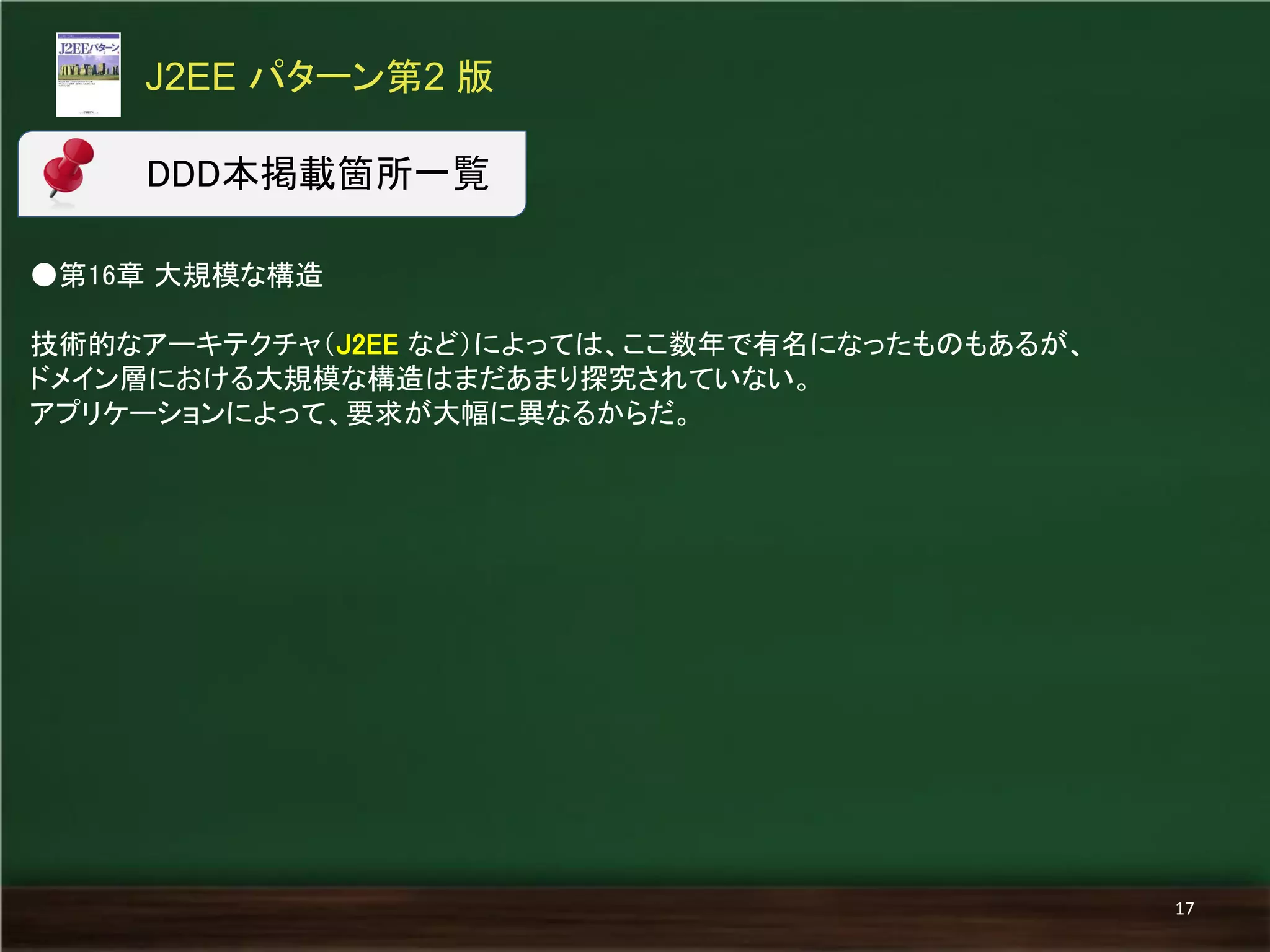 ●第16章 大規模な構造 
技術的なアーキテクチャ（J2EE など）によっては、ここ数年で有名になったものもあるが、 
ドメイン層における大規模な構造はまだあまり探究されていない。 
アプリケーションによって、要求が大幅に異なるからだ。 
J2EE パターン第2 版 
17 
DDD本掲載箇所一覧  