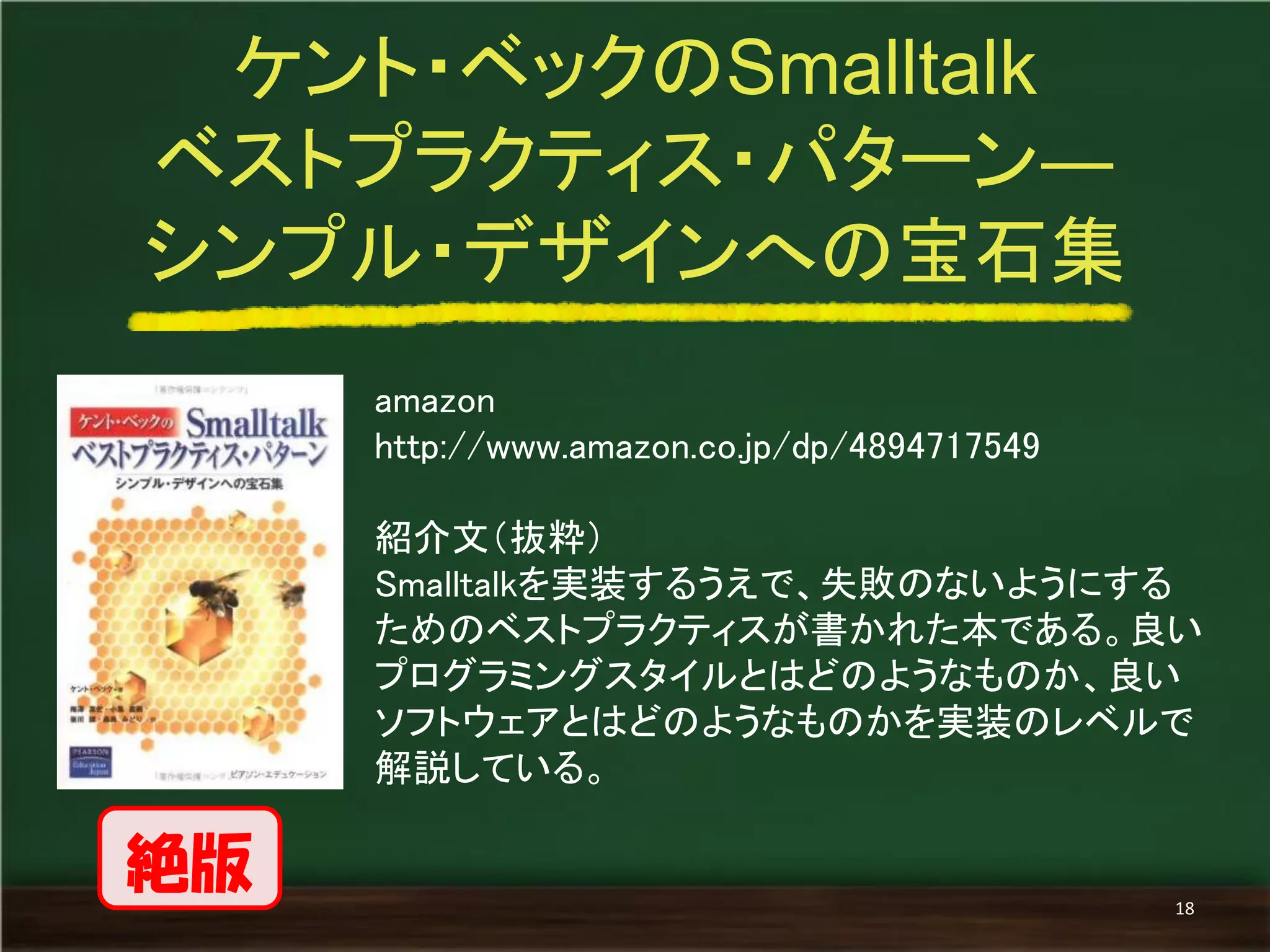 amazon 
http://www.amazon.co.jp/dp/4894717549 
紹介文（抜粋） 
Smalltalkを実装するうえで、失敗のないようにする ためのベストプラクティスが書かれた本である。良い プログラミングスタイルとはどのようなものか、良い ソフトウェアとはどのようなものかを実装のレベルで 解説している。 
ケント・ベックのSmalltalk 
ベストプラクティス・パターン― 
シンプル・デザインへの宝石集 
18 
絶版  
