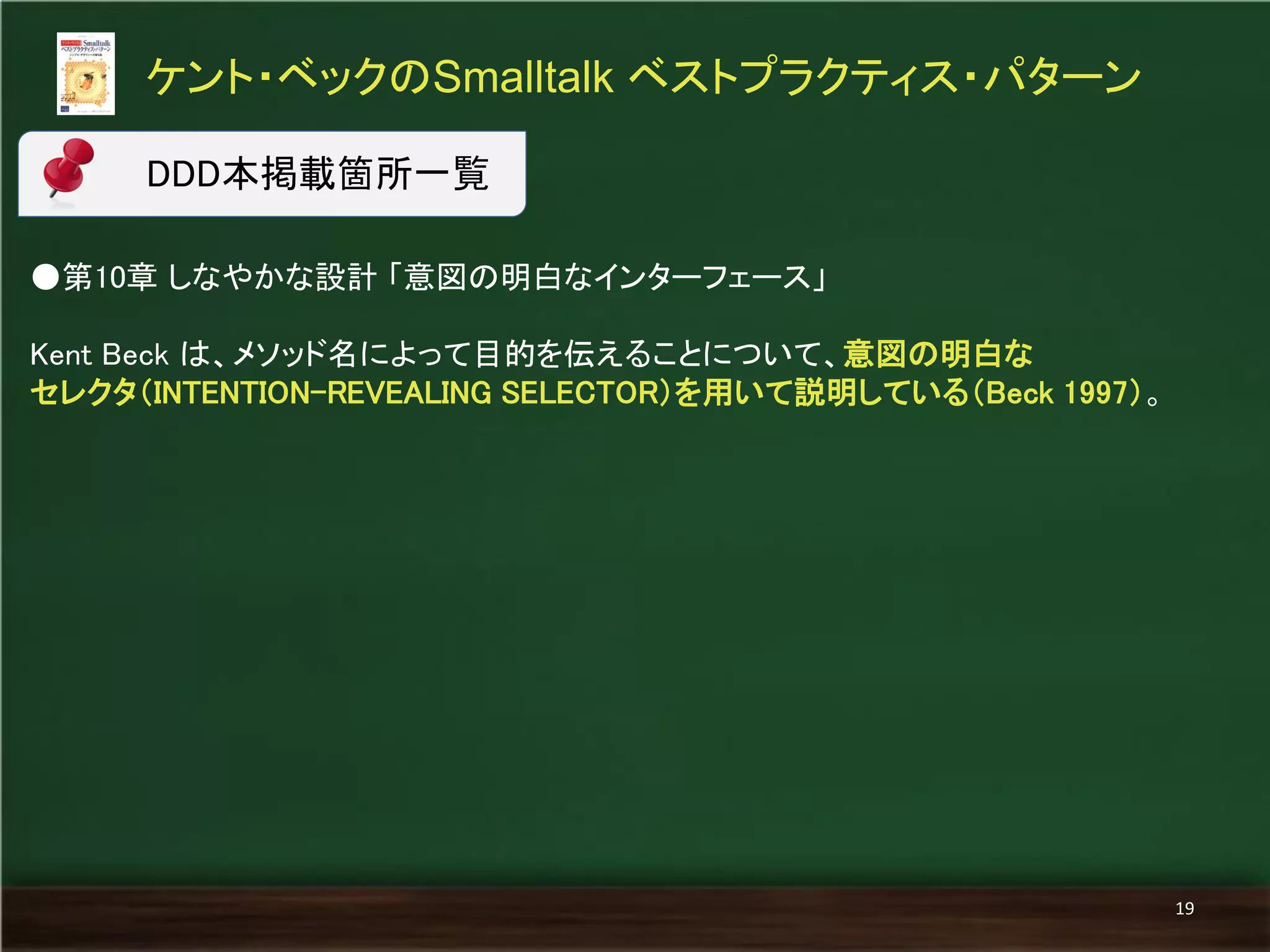 ●第10章 しなやかな設計 「意図の明白なインターフェース」 
Kent Beck は、メソッド名によって目的を伝えることについて、意図の明白な 
セレクタ（INTENTION-REVEALING SELECTOR）を用いて説明している（Beck 1997）。 
ケント・ベックのSmalltalk ベストプラクティス・パターン 
19 
DDD本掲載箇所一覧  
