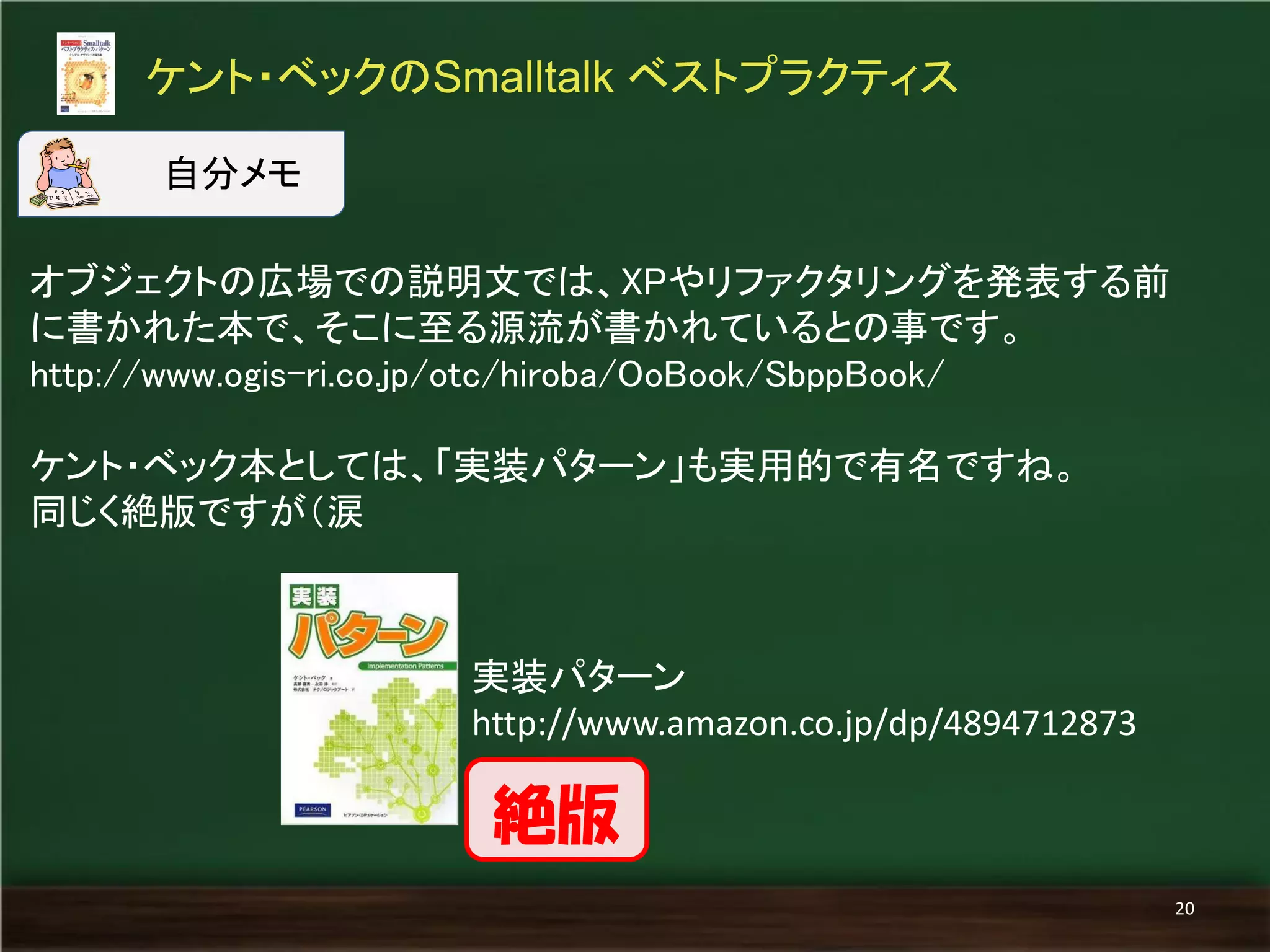 オブジェクトの広場での説明文では、XPやリファクタリングを発表する前 
に書かれた本で、そこに至る源流が書かれているとの事です。 
http://www.ogis-ri.co.jp/otc/hiroba/OoBook/SbppBook/ 
ケント・ベック本としては、「実装パターン」も実用的で有名ですね。 
同じく絶版ですが（涙 
ケント・ベックのSmalltalk ベストプラクティス 
20 
自分メモ 
実装パターン 
http://www.amazon.co.jp/dp/4894712873 
絶版 
 