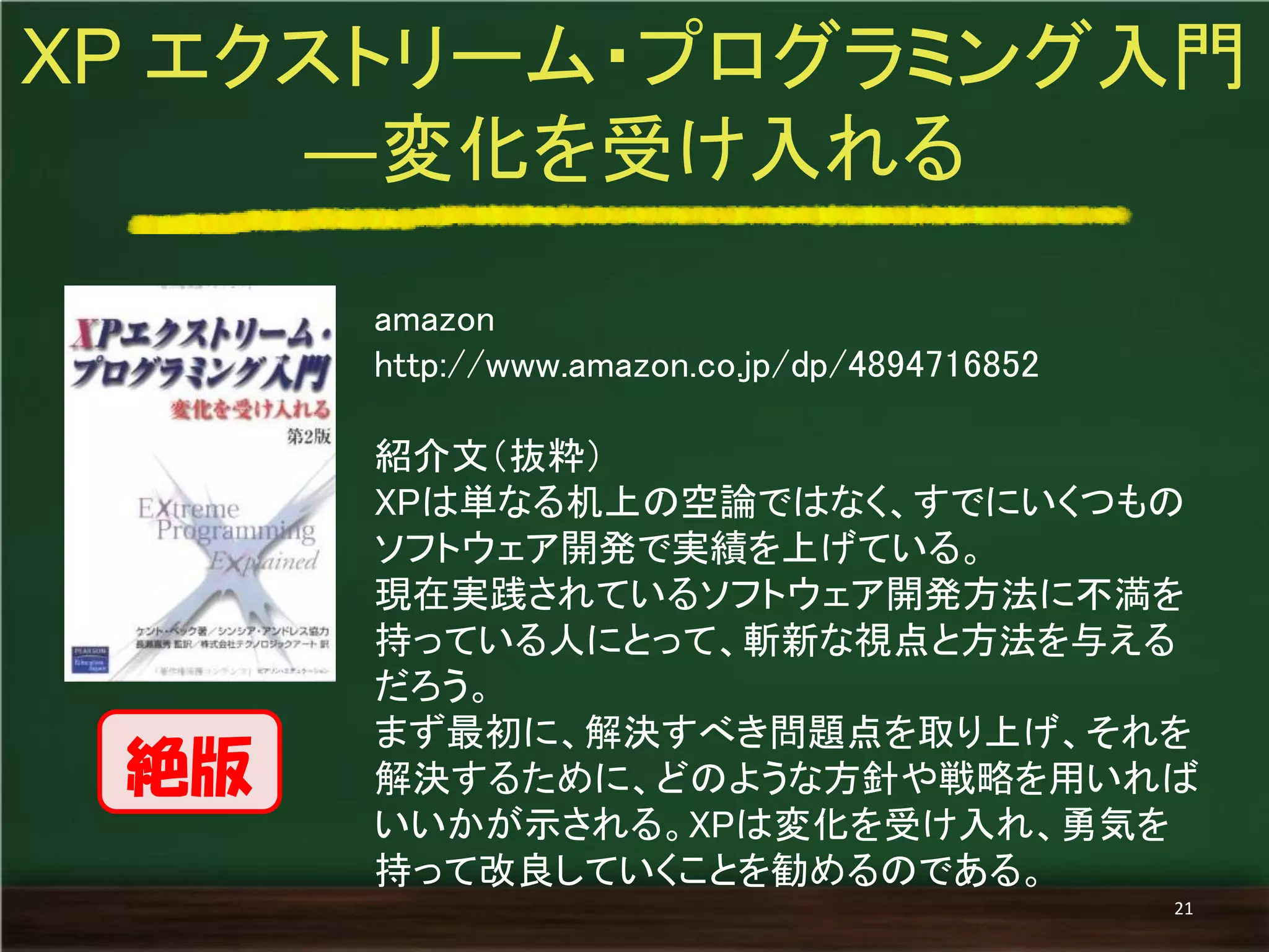amazon 
http://www.amazon.co.jp/dp/4894716852 
紹介文（抜粋） 
XPは単なる机上の空論ではなく、すでにいくつもの ソフトウェア開発で実績を上げている。 
現在実践されているソフトウェア開発方法に不満を 持っている人にとって、斬新な視点と方法を与える だろう。 
まず最初に、解決すべき問題点を取り上げ、それを 解決するために、どのような方針や戦略を用いれば いいかが示される。XPは変化を受け入れ、勇気を 持って改良していくことを勧めるのである。 
XP エクストリーム・プログラミング入門 ―変化を受け入れる 
21 
絶版  