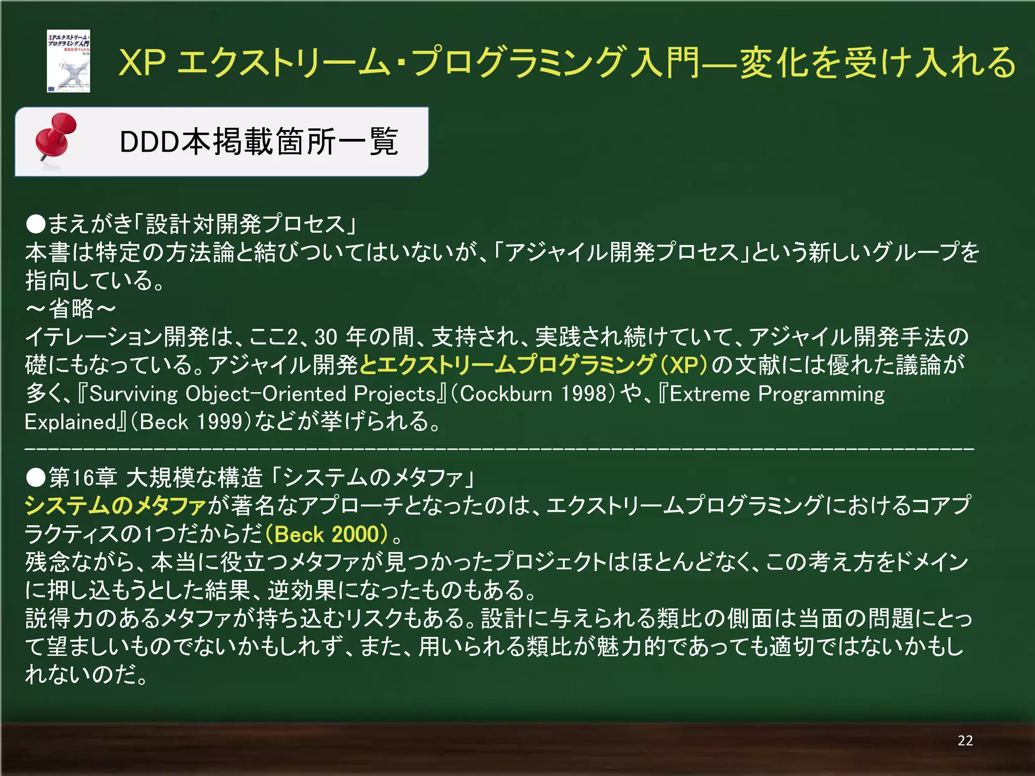 ●まえがき「設計対開発プロセス」 
本書は特定の方法論と結びついてはいないが、「アジャイル開発プロセス」という新しいグループを 指向している。 
～省略～ 
イテレーション開発は、ここ2、30 年の間、支持され、実践され続けていて、アジャイル開発手法の 礎にもなっている。アジャイル開発とエクストリームプログラミング（XP）の文献には優れた議論が 多く、『Surviving Object-Oriented Projects』（Cockburn 1998）や、『Extreme Programming Explained』（Beck 1999）などが挙げられる。 
--------------------------------------------------------------------------------- 
●第16章 大規模な構造 「システムのメタファ」 
システムのメタファが著名なアプローチとなったのは、エクストリームプログラミングにおけるコアプ ラクティスの1つだからだ（Beck 2000）。 
残念ながら、本当に役立つメタファが見つかったプロジェクトはほとんどなく、この考え方をドメイン に押し込もうとした結果、逆効果になったものもある。 
説得力のあるメタファが持ち込むリスクもある。設計に与えられる類比の側面は当面の問題にとっ て望ましいものでないかもしれず、また、用いられる類比が魅力的であっても適切ではないかもし れないのだ。 
XP エクストリーム・プログラミング入門―変化を受け入れる 
22 
DDD本掲載箇所一覧  