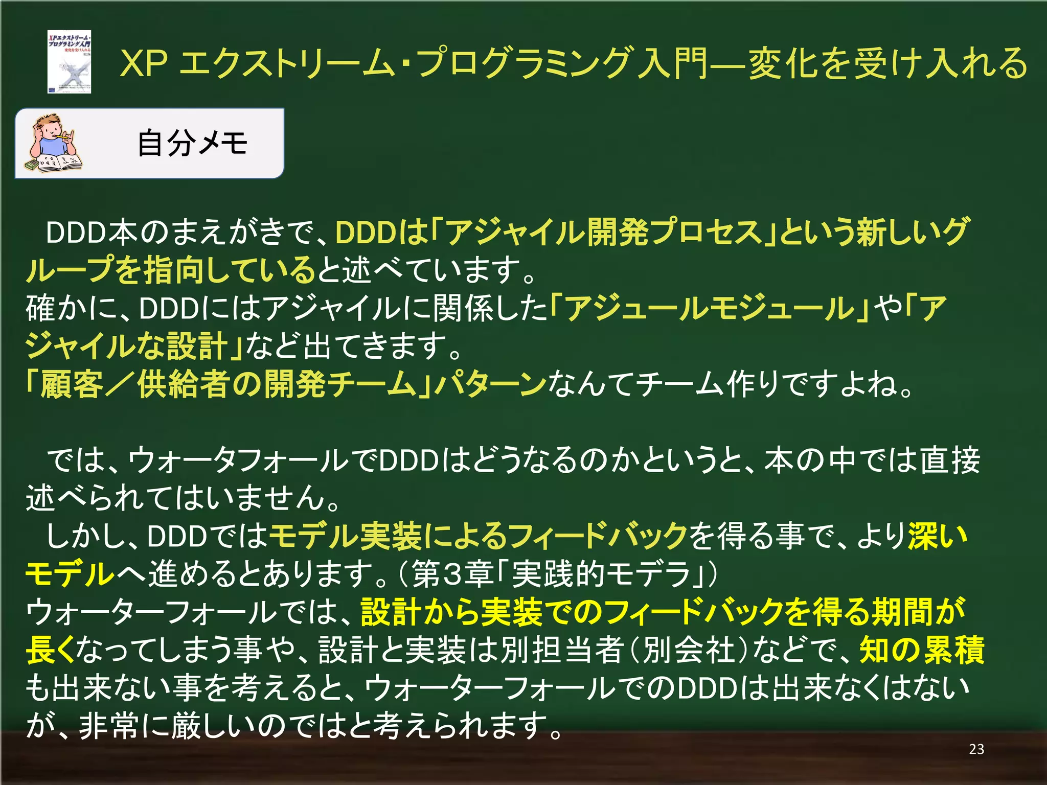 DDD本のまえがきで、DDDは「アジャイル開発プロセス」という新しいグ ループを指向していると述べています。 
確かに、DDDにはアジャイルに関係した「アジュールモジュール」や「ア ジャイルな設計」など出てきます。 
「顧客／供給者の開発チーム」パターンなんてチーム作りですよね。 
では、ウォータフォールでDDDはどうなるのかというと、本の中では直接 述べられてはいません。 
しかし、DDDではモデル実装によるフィードバックを得る事で、より深い モデルへ進めるとあります。（第３章「実践的モデラ」） 
ウォーターフォールでは、設計から実装でのフィードバックを得る期間が 長くなってしまう事や、設計と実装は別担当者（別会社）などで、知の累積 も出来ない事を考えると、ウォーターフォールでのDDDは出来なくはない が、非常に厳しいのではと考えられます。 
XP エクストリーム・プログラミング入門―変化を受け入れる 
23 
自分メモ  