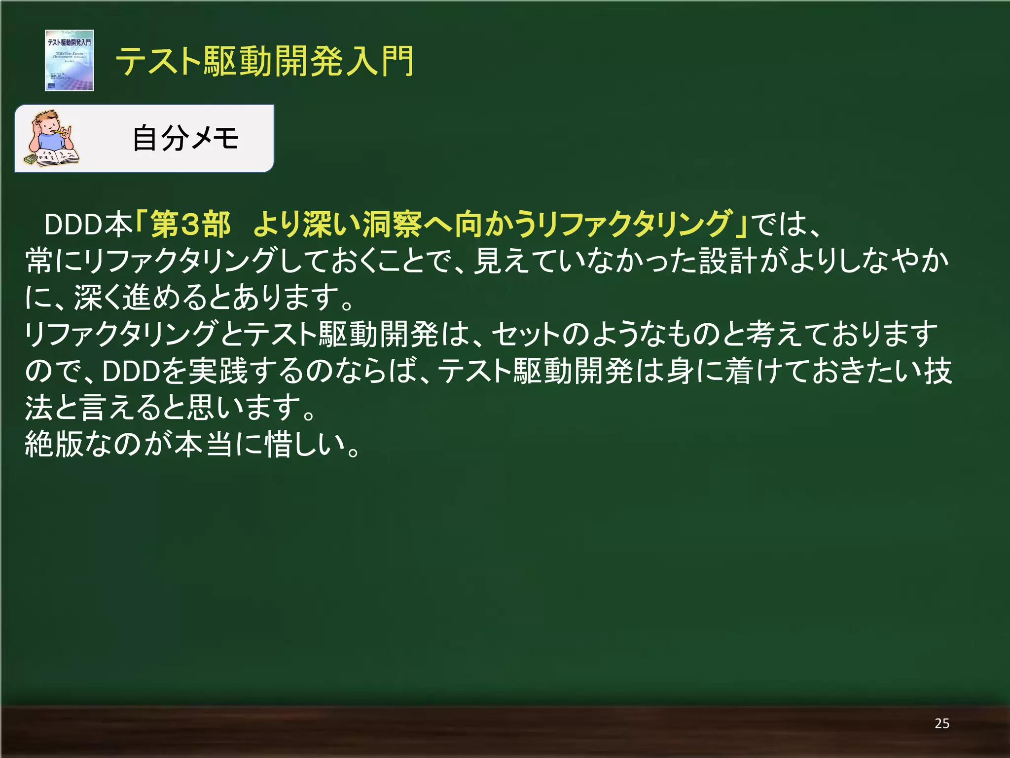 DDD本「第３部 より深い洞察へ向かうリファクタリング」では、 
常にリファクタリングしておくことで、見えていなかった設計がよりしなやか に、深く進めるとあります。 
リファクタリングとテスト駆動開発は、セットのようなものと考えております ので、DDDを実践するのならば、テスト駆動開発は身に着けておきたい技 法と言えると思います。 
絶版なのが本当に惜しい。 
テスト駆動開発入門 
25 
自分メモ  