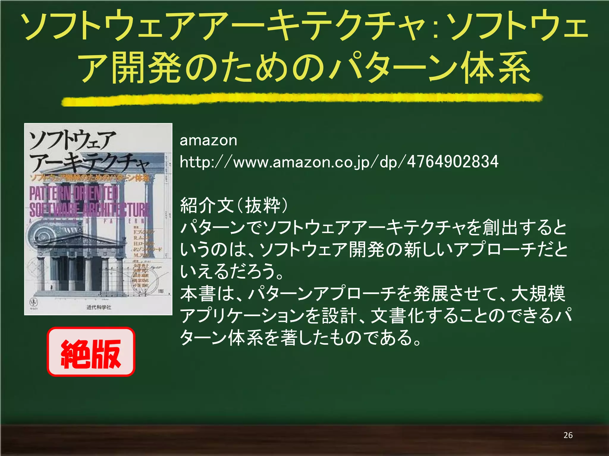 amazon 
http://www.amazon.co.jp/dp/4764902834 
紹介文（抜粋） 
パターンでソフトウェアアーキテクチャを創出すると いうのは、ソフトウェア開発の新しいアプローチだと いえるだろう。 
本書は、パターンアプローチを発展させて、大規模 アプリケーションを設計、文書化することのできるパ ターン体系を著したものである。 
ソフトウェアアーキテクチャ：ソフトウェ ア開発のためのパターン体系 
26 
絶版  