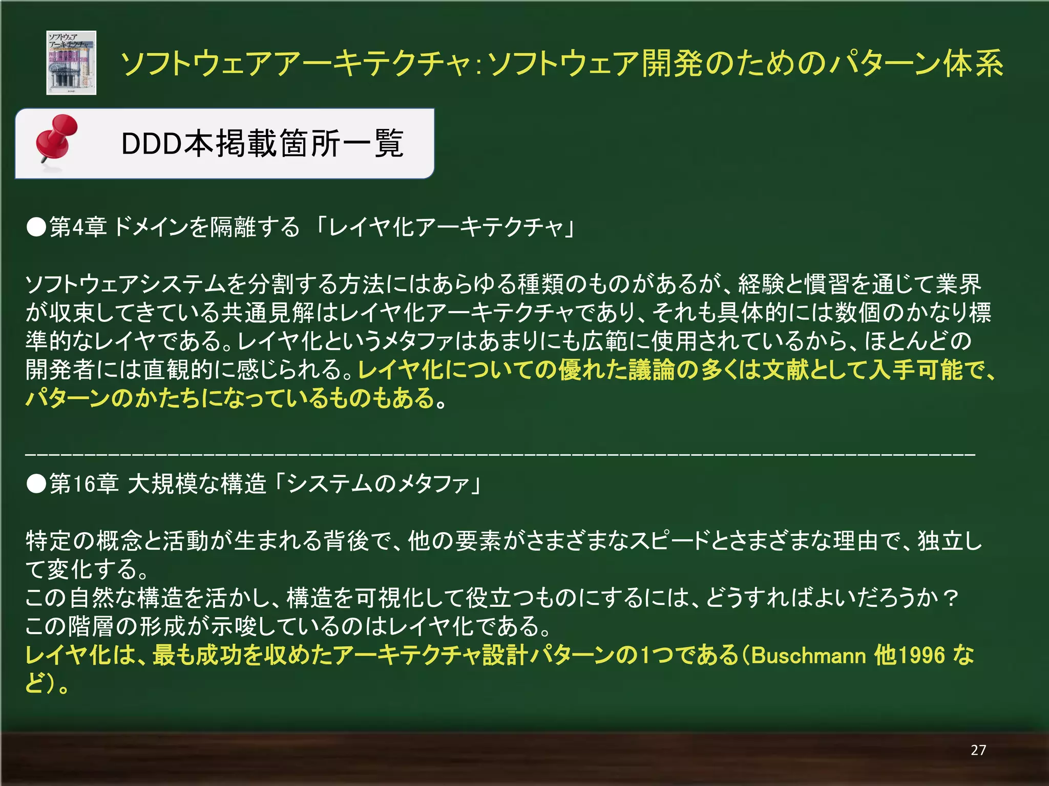 ●第4章 ドメインを隔離する 「レイヤ化アーキテクチャ」 
ソフトウェアシステムを分割する方法にはあらゆる種類のものがあるが、経験と慣習を通じて業界 が収束してきている共通見解はレイヤ化アーキテクチャであり、それも具体的には数個のかなり標 準的なレイヤである。レイヤ化というメタファはあまりにも広範に使用されているから、ほとんどの 開発者には直観的に感じられる。レイヤ化についての優れた議論の多くは文献として入手可能で、 パターンのかたちになっているものもある。 
-------------------------------------------------------------------------------- 
●第16章 大規模な構造 「システムのメタファ」 
特定の概念と活動が生まれる背後で、他の要素がさまざまなスピードとさまざまな理由で、独立し て変化する。 
この自然な構造を活かし、構造を可視化して役立つものにするには、どうすればよいだろうか？ 
この階層の形成が示唆しているのはレイヤ化である。 
レイヤ化は、最も成功を収めたアーキテクチャ設計パターンの1つである（Buschmann 他1996 な ど）。 
ソフトウェアアーキテクチャ：ソフトウェア開発のためのパターン体系 
27 
DDD本掲載箇所一覧  