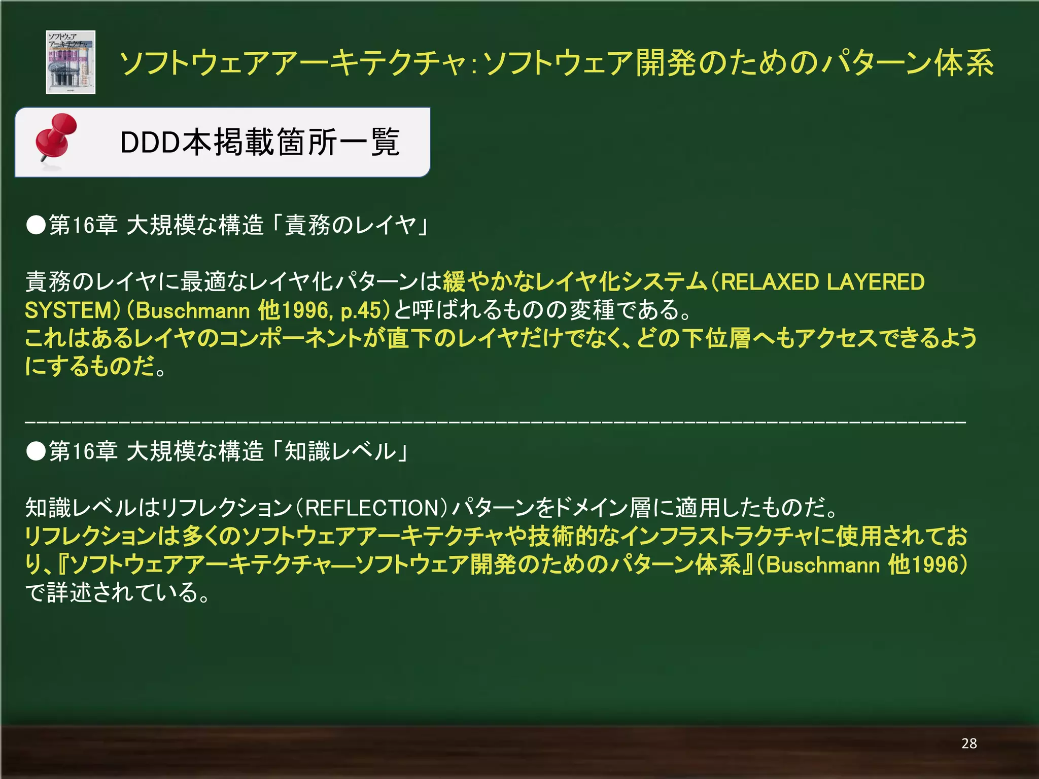 ●第16章 大規模な構造 「責務のレイヤ」 
責務のレイヤに最適なレイヤ化パターンは緩やかなレイヤ化システム（RELAXED LAYERED SYSTEM）（Buschmann 他1996, p.45）と呼ばれるものの変種である。 
これはあるレイヤのコンポーネントが直下のレイヤだけでなく、どの下位層へもアクセスできるよう にするものだ。 
-------------------------------------------------------------------------------- 
●第16章 大規模な構造 「知識レベル」 
知識レベルはリフレクション（REFLECTION）パターンをドメイン層に適用したものだ。 
リフレクションは多くのソフトウェアアーキテクチャや技術的なインフラストラクチャに使用されてお り、『ソフトウェアアーキテクチャ―ソフトウェア開発のためのパターン体系』（Buschmann 他1996） で詳述されている。 
ソフトウェアアーキテクチャ：ソフトウェア開発のためのパターン体系 
28 
DDD本掲載箇所一覧  