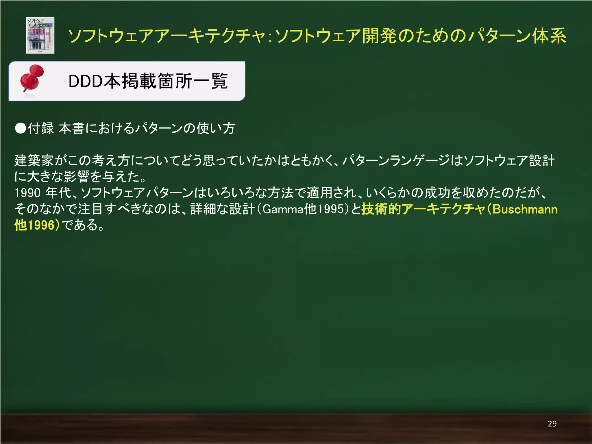 ●付録 本書におけるパターンの使い方 
建築家がこの考え方についてどう思っていたかはともかく、パターンランゲージはソフトウェア設計 に大きな影響を与えた。 
1990 年代、ソフトウェアパターンはいろいろな方法で適用され、いくらかの成功を収めたのだが、 そのなかで注目すべきなのは、詳細な設計（Gamma他1995）と技術的アーキテクチャ（Buschmann 他1996）である。 
ソフトウェアアーキテクチャ：ソフトウェア開発のためのパターン体系 
29 
DDD本掲載箇所一覧  