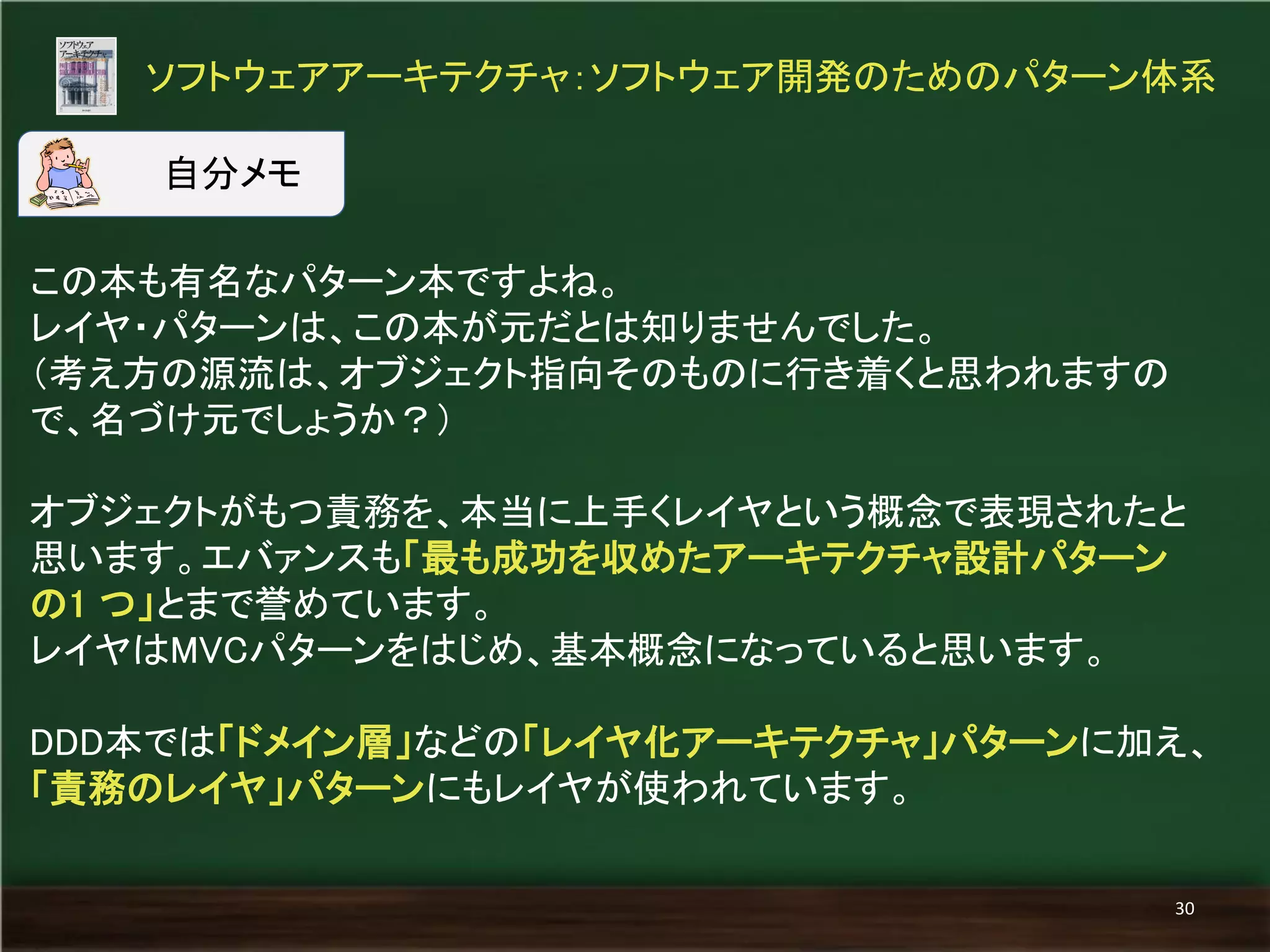 この本も有名なパターン本ですよね。 
レイヤ・パターンは、この本が元だとは知りませんでした。 
（考え方の源流は、オブジェクト指向そのものに行き着くと思われますの で、名づけ元でしょうか？） 
オブジェクトがもつ責務を、本当に上手くレイヤという概念で表現されたと 思います。エバァンスも「最も成功を収めたアーキテクチャ設計パターン の1 つ」とまで誉めています。 
レイヤはMVCパターンをはじめ、基本概念になっていると思います。 
DDD本では「ドメイン層」などの「レイヤ化アーキテクチャ」パターンに加え、 「責務のレイヤ」パターンにもレイヤが使われています。 
ソフトウェアアーキテクチャ：ソフトウェア開発のためのパターン体系 
30 
自分メモ  