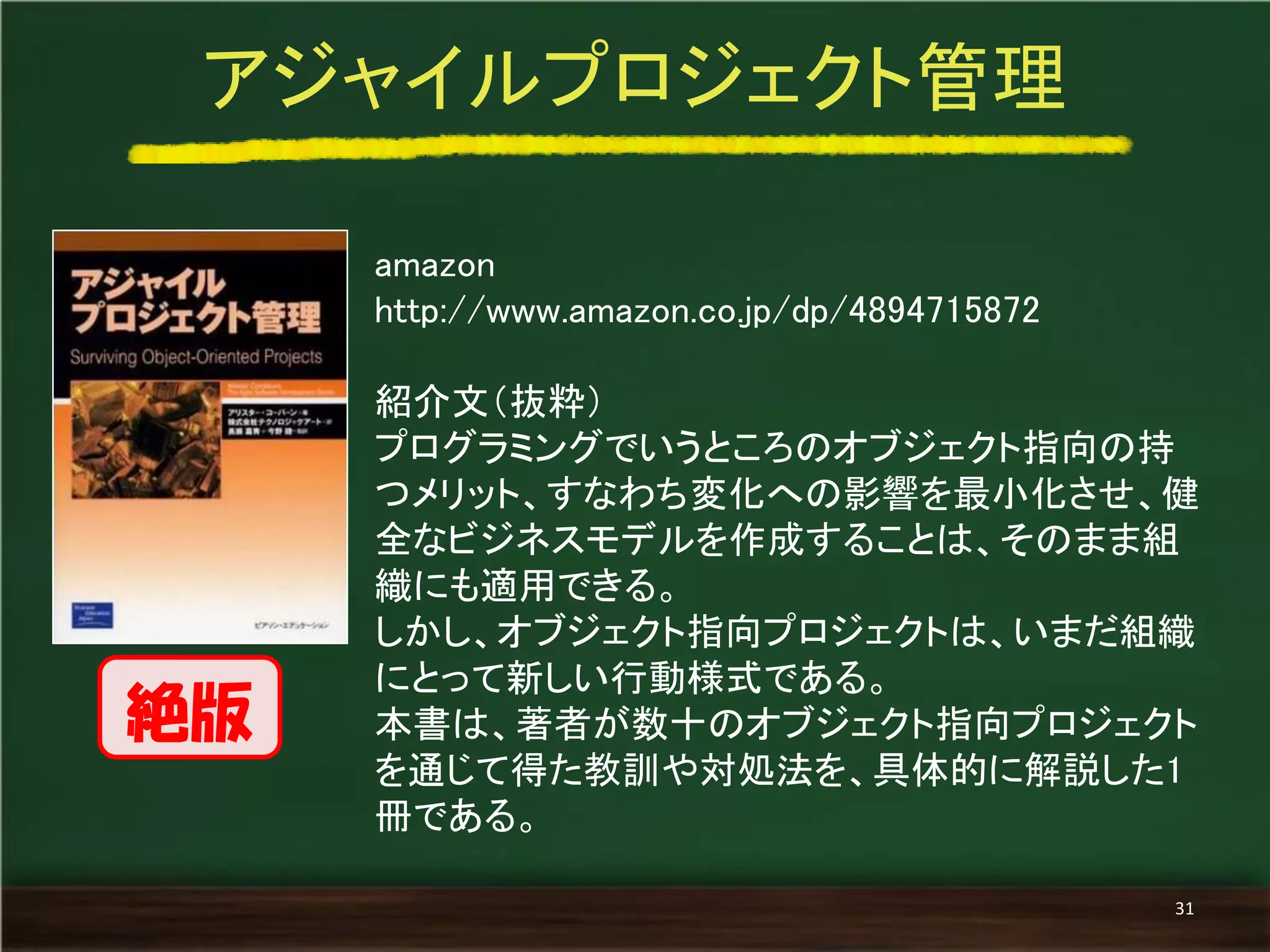 amazon 
http://www.amazon.co.jp/dp/4894715872 
紹介文（抜粋） 
プログラミングでいうところのオブジェクト指向の持 つメリット、すなわち変化への影響を最小化させ、健 全なビジネスモデルを作成することは、そのまま組 織にも適用できる。 
しかし、オブジェクト指向プロジェクトは、いまだ組織 にとって新しい行動様式である。 
本書は、著者が数十のオブジェクト指向プロジェクト を通じて得た教訓や対処法を、具体的に解説した1 冊である。 
アジャイルプロジェクト管理 
31 
絶版  
