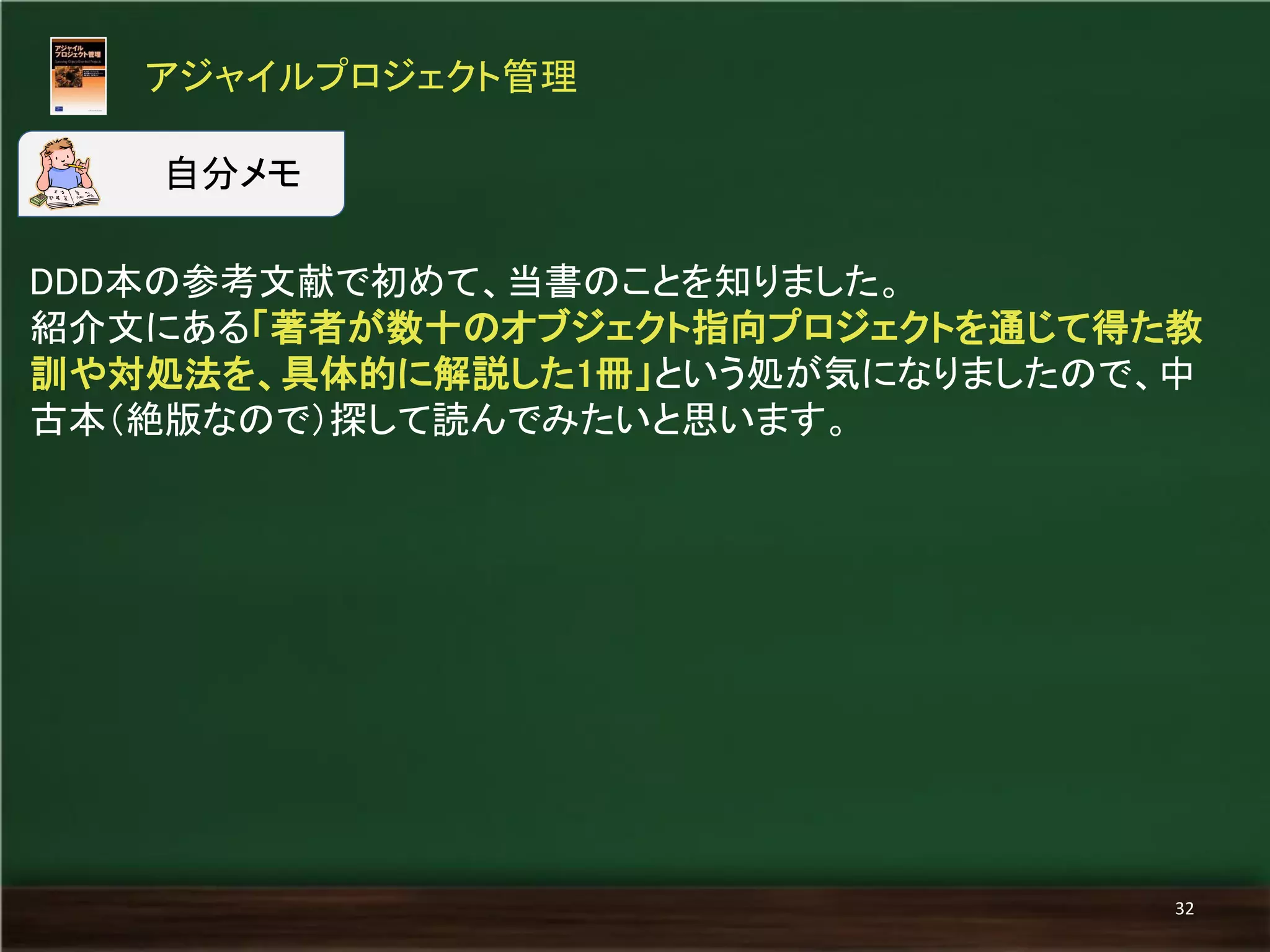 DDD本の参考文献で初めて、当書のことを知りました。 
紹介文にある「著者が数十のオブジェクト指向プロジェクトを通じて得た教 訓や対処法を、具体的に解説した1冊」という処が気になりましたので、中 古本（絶版なので）探して読んでみたいと思います。 
アジャイルプロジェクト管理 
32 
自分メモ  
