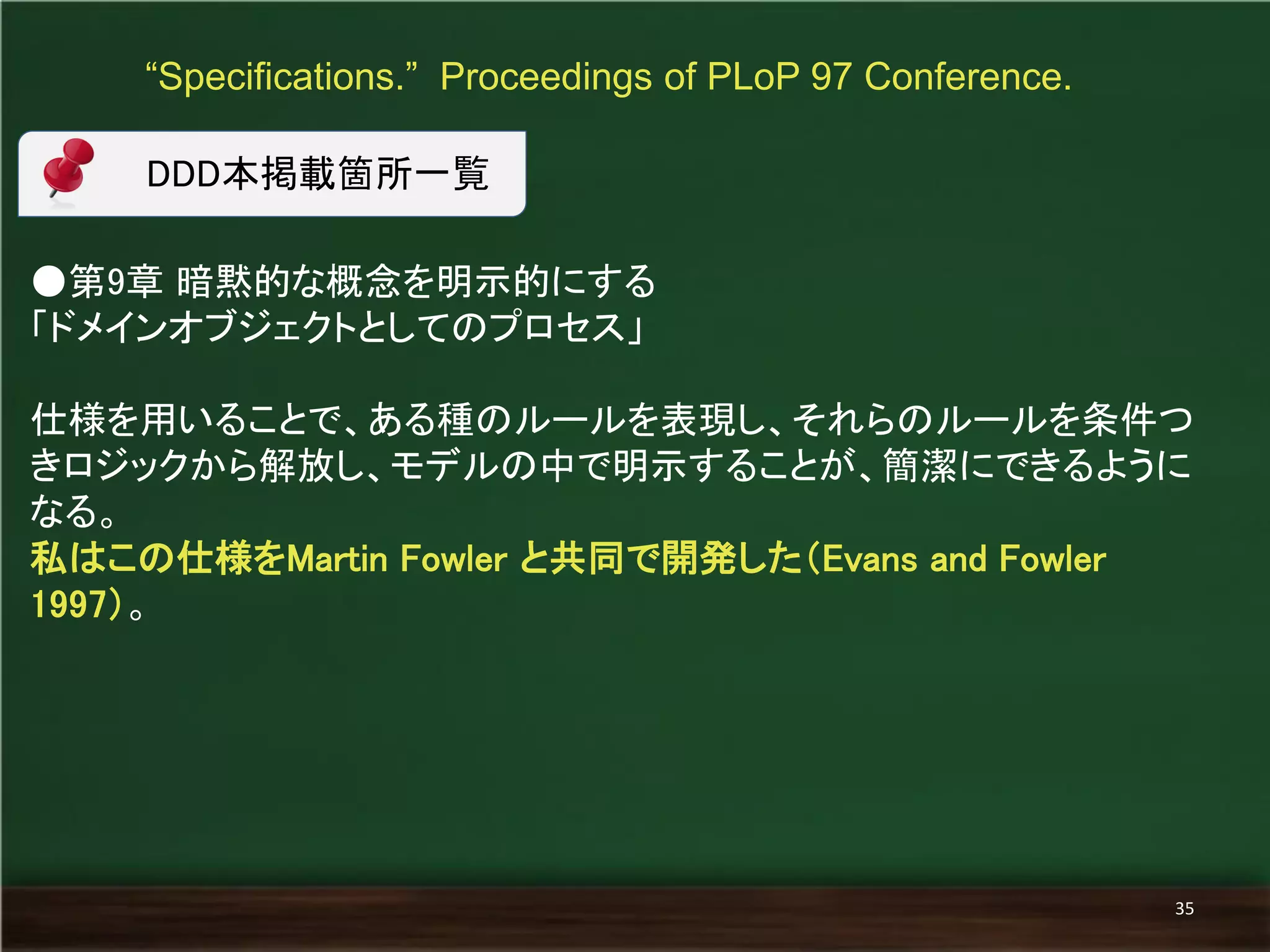 ●第9章 暗黙的な概念を明示的にする 
「ドメインオブジェクトとしてのプロセス」 
仕様を用いることで、ある種のルールを表現し、それらのルールを条件つ きロジックから解放し、モデルの中で明示することが、簡潔にできるように なる。 
私はこの仕様をMartin Fowler と共同で開発した（Evans and Fowler 1997）。 
“Specifications.” Proceedings of PLoP 97 Conference. 
35 
DDD本掲載箇所一覧  