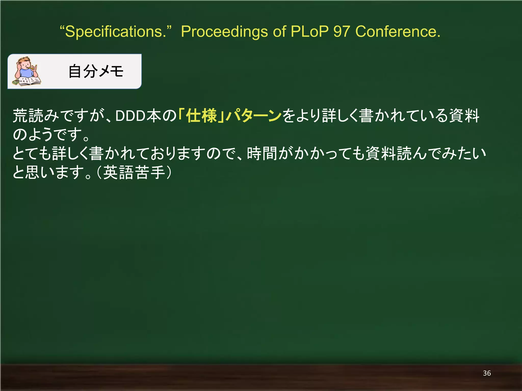 荒読みですが、DDD本の「仕様」パターンをより詳しく書かれている資料 のようです。 
とても詳しく書かれておりますので、時間がかかっても資料読んでみたい と思います。（英語苦手） 
“Specifications.” Proceedings of PLoP 97 Conference. 
36 
自分メモ  