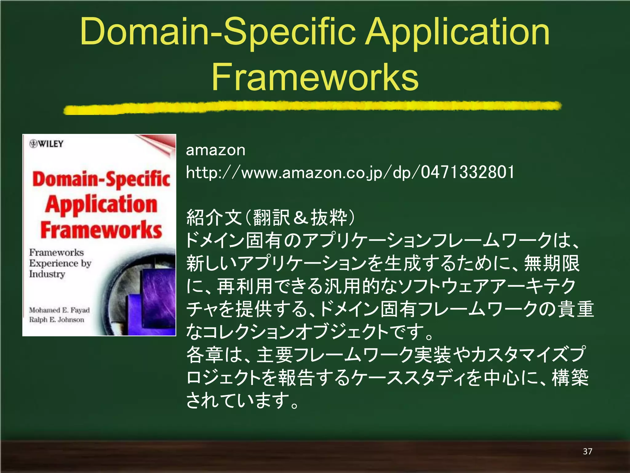 amazon 
http://www.amazon.co.jp/dp/0471332801 
紹介文（翻訳＆抜粋） 
ドメイン固有のアプリケーションフレームワークは、 新しいアプリケーションを生成するために、無期限 に、再利用できる汎用的なソフトウェアアーキテク チャを提供する、ドメイン固有フレームワークの貴重 なコレクションオブジェクトです。 
各章は、主要フレームワーク実装やカスタマイズプ ロジェクトを報告するケーススタディを中心に、構築 されています。 
Domain-Specific Application Frameworks 
37  