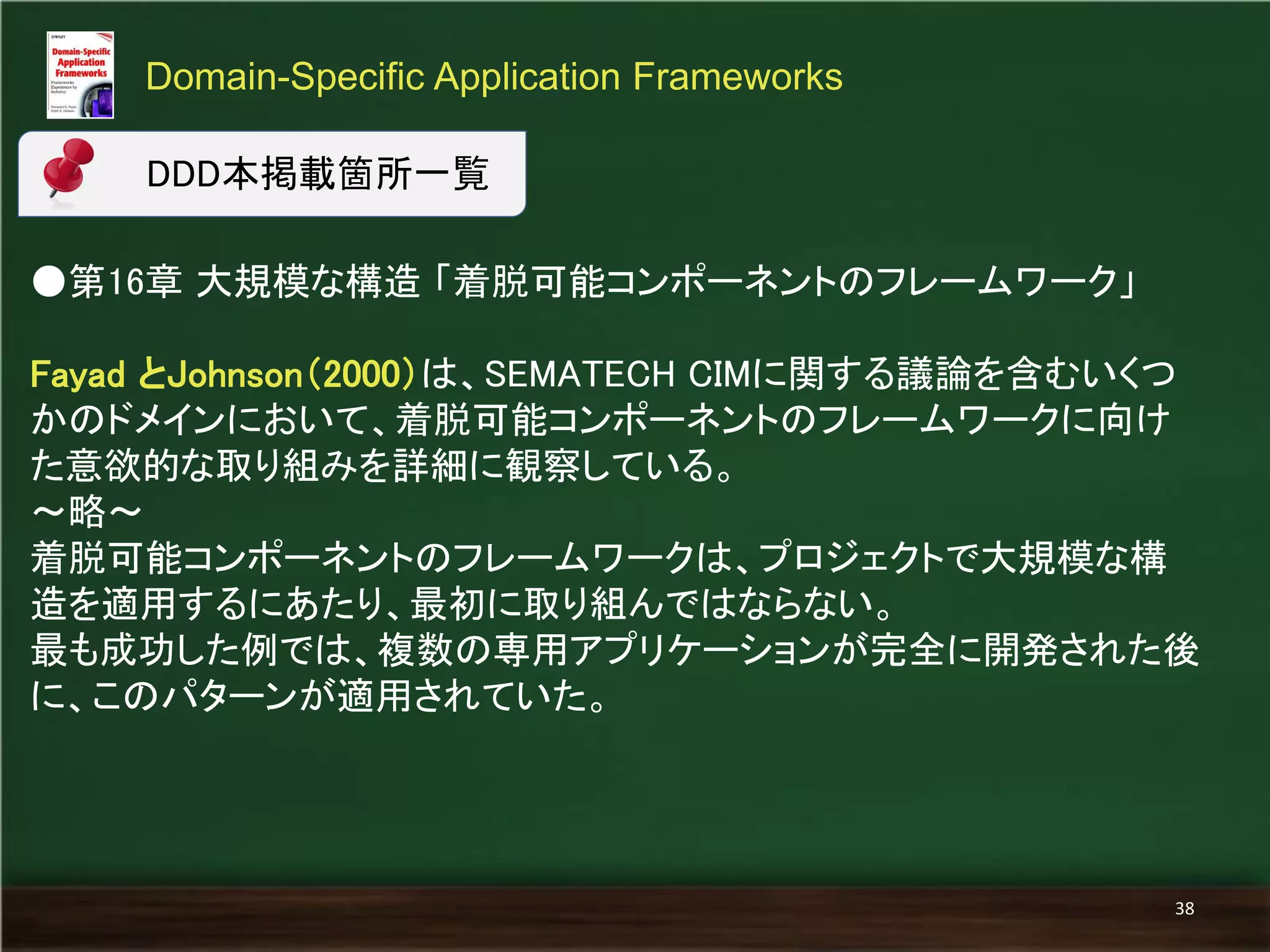 ●第16章 大規模な構造 「着脱可能コンポーネントのフレームワーク」 
Fayad とJohnson（2000）は、SEMATECH CIMに関する議論を含むいくつ かのドメインにおいて、着脱可能コンポーネントのフレームワークに向け た意欲的な取り組みを詳細に観察している。 
～略～ 
着脱可能コンポーネントのフレームワークは、プロジェクトで大規模な構 造を適用するにあたり、最初に取り組んではならない。 
最も成功した例では、複数の専用アプリケーションが完全に開発された後 に、このパターンが適用されていた。 
Domain-Specific Application Frameworks 
38 
DDD本掲載箇所一覧  