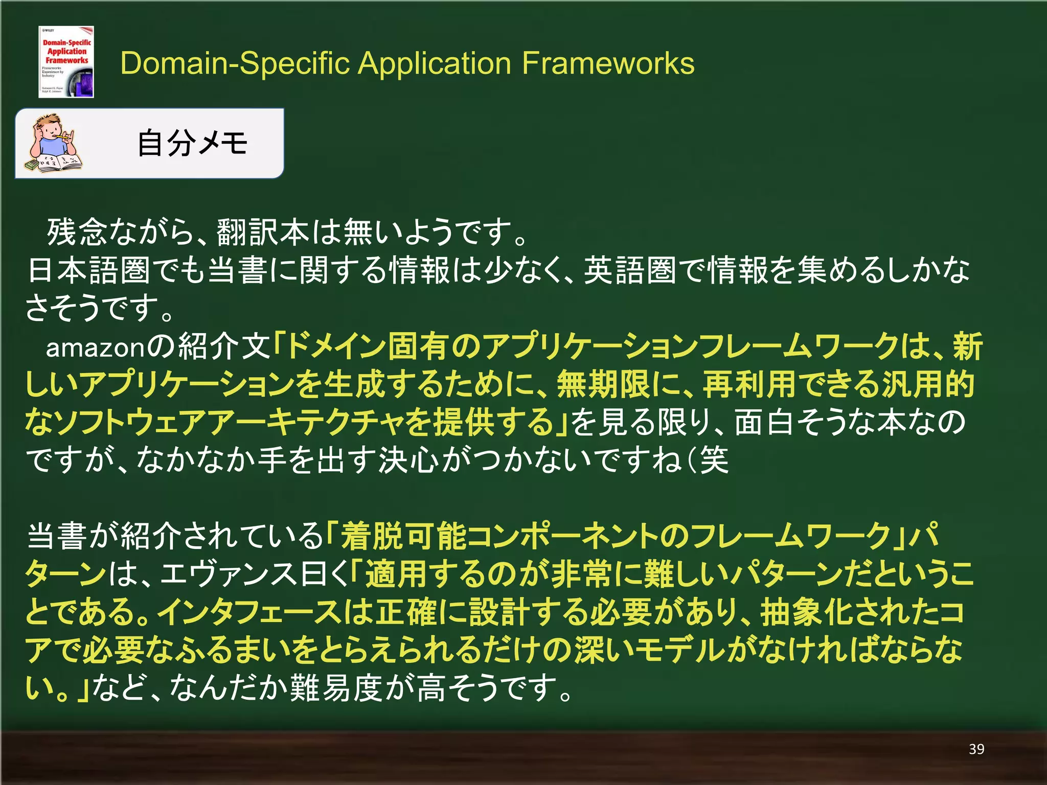 残念ながら、翻訳本は無いようです。 
日本語圏でも当書に関する情報は少なく、英語圏で情報を集めるしかな 
さそうです。 
amazonの紹介文「ドメイン固有のアプリケーションフレームワークは、新 
しいアプリケーションを生成するために、無期限に、再利用できる汎用的 
なソフトウェアアーキテクチャを提供する」を見る限り、面白そうな本なの 
ですが、なかなか手を出す決心がつかないですね（笑 
当書が紹介されている「着脱可能コンポーネントのフレームワーク」パ 
ターンは、エヴァンス曰く「適用するのが非常に難しいパターンだというこ 
とである。インタフェースは正確に設計する必要があり、抽象化されたコ 
アで必要なふるまいをとらえられるだけの深いモデルがなければならな 
い。」など、なんだか難易度が高そうです。 
Domain-Specific Application Frameworks 
39 
自分メモ 
 