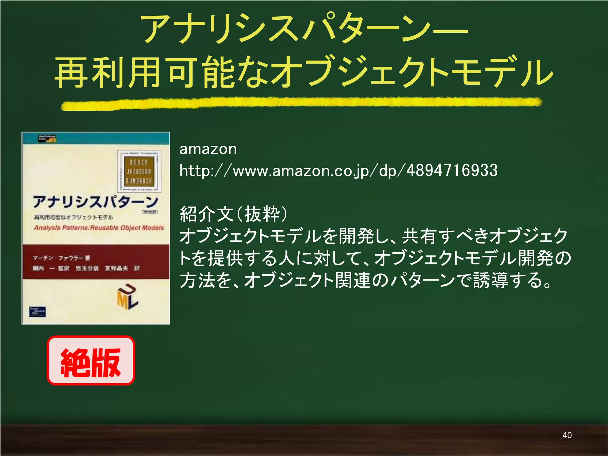 amazon 
http://www.amazon.co.jp/dp/4894716933 
紹介文（抜粋） 
オブジェクトモデルを開発し、共有すべきオブジェク トを提供する人に対して、オブジェクトモデル開発の 方法を、オブジェクト関連のパターンで誘導する。 
アナリシスパターン― 
再利用可能なオブジェクトモデル 
40 
絶版  