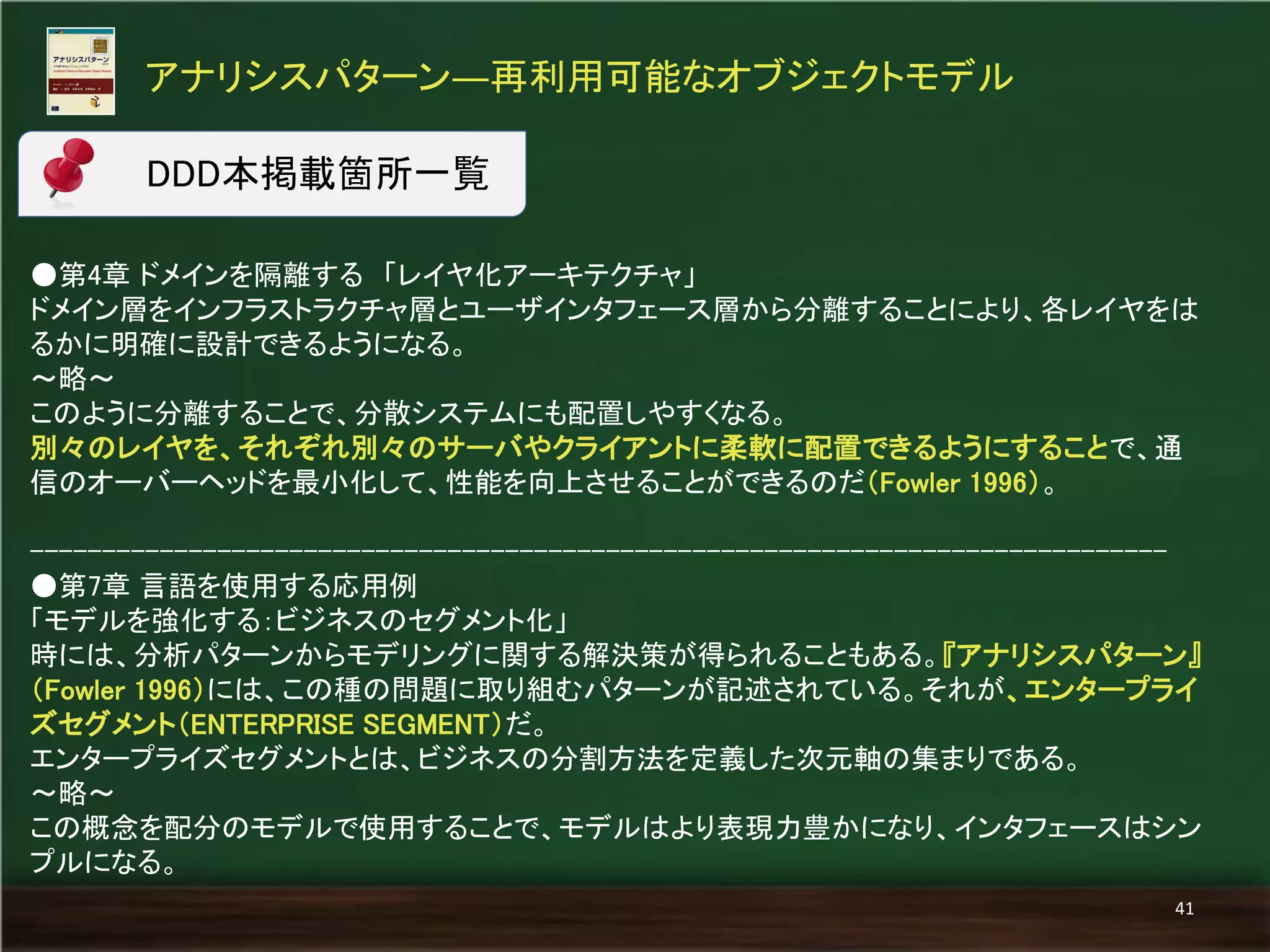 ●第4章 ドメインを隔離する 「レイヤ化アーキテクチャ」 
ドメイン層をインフラストラクチャ層とユーザインタフェース層から分離することにより、各レイヤをは るかに明確に設計できるようになる。 
～略～ 
このように分離することで、分散システムにも配置しやすくなる。 
別々のレイヤを、それぞれ別々のサーバやクライアントに柔軟に配置できるようにすることで、通 信のオーバーヘッドを最小化して、性能を向上させることができるのだ（Fowler 1996）。 
------------------------------------------------------------------------------- 
●第7章 言語を使用する応用例 
「モデルを強化する：ビジネスのセグメント化」 
時には、分析パターンからモデリングに関する解決策が得られることもある。『アナリシスパターン』 （Fowler 1996）には、この種の問題に取り組むパターンが記述されている。それが、エンタープライ ズセグメント（ENTERPRISE SEGMENT）だ。 
エンタープライズセグメントとは、ビジネスの分割方法を定義した次元軸の集まりである。 
～略～ 
この概念を配分のモデルで使用することで、モデルはより表現力豊かになり、インタフェースはシン プルになる。 
アナリシスパターン―再利用可能なオブジェクトモデル 
41 
DDD本掲載箇所一覧  