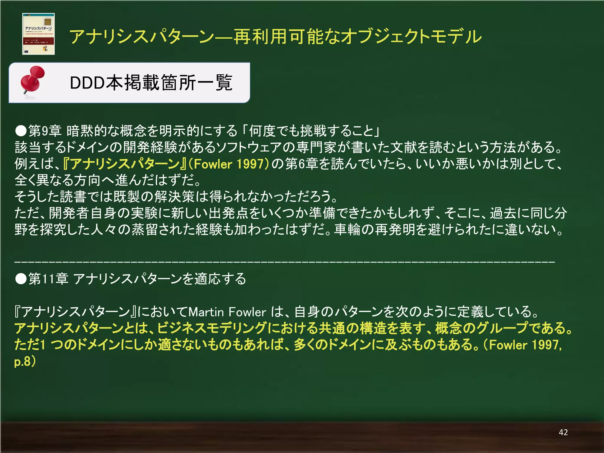 ●第9章 暗黙的な概念を明示的にする 「何度でも挑戦すること」 
該当するドメインの開発経験があるソフトウェアの専門家が書いた文献を読むという方法がある。 例えば、『アナリシスパターン』（Fowler 1997）の第6章を読んでいたら、いいか悪いかは別として、 全く異なる方向へ進んだはずだ。 
そうした読書では既製の解決策は得られなかっただろう。 
ただ、開発者自身の実験に新しい出発点をいくつか準備できたかもしれず、そこに、過去に同じ分 野を探究した人々の蒸留された経験も加わったはずだ。車輪の再発明を避けられたに違いない。 
------------------------------------------------------------------------------- 
●第11章 アナリシスパターンを適応する 
『アナリシスパターン』においてMartin Fowler は、自身のパターンを次のように定義している。 
アナリシスパターンとは、ビジネスモデリングにおける共通の構造を表す、概念のグループである。 ただ1 つのドメインにしか適さないものもあれば、多くのドメインに及ぶものもある。（Fowler 1997, p.8） 
アナリシスパターン―再利用可能なオブジェクトモデル 
42 
DDD本掲載箇所一覧  